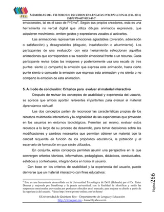 MEMORIAS DEL VII FORO DE ESTUDIOS EN LENGUAS INTERNACIONAL (FEL 2011)
ISBN 978-607-9015-49-7

emocionales, tal es el caso de PrEmo8. Según sus propios creadores, esta es una
herramienta no verbal digital que utiliza dibujos animados expresivos, que
adquieren movimiento, emiten gestos y expresiones vocales al activarlos.
Las animaciones representan emociones agradables (diversión, admiración
o satisfacción) y desagradables (disgusto, insatisfacción o aburrimiento). Los
participantes de una evaluación con esta herramienta seleccionan aquellas
animaciones que corresponden a su reacción emocional frente a un recurso. Cada
participante revisa todas las imágenes y posteriormente usa una escala de tres
puntos: siento (o comparto) la emoción que expresa esta animación, hasta cierto
punto siento o comparto la emoción que expresa esta animación y no siento o no
comparto la emoción de esta animación.

5. A modo de conclusión: Criterios para evaluar el material interactivo
Después de revisar los conceptos de usabilidad y experiencia del usuario,
se aprecia que ambos aportan referentes importantes para evaluar el material
Aprendamos náhuatl.
Los dos conceptos parten de reconocer las características propias de los
recursos multimedia interactivos y la originalidad de las experiencias que provocan
en los usuarios en entornos tecnológicos. Permiten así mismo, evaluar estos
recursos a lo largo de su proceso de desarrollo, para tomar decisiones sobre las
modificaciones y cambios necesarios que permitan obtener un material con la
calidad requerida en función de los propósitos educativos, la población y el
escenario de formación en que serán utilizados.
En conjunto, estos conceptos permiten asumir una perspectiva en la que
convergen criterios técnicos, informativos, pedagógicos, didácticos, conductuales,
estéticos y contextuales, integrándolos en torno al usuario.

8

Esta es una herramienta desarrollada en la Universidad Tecnológica de Delft (Holanda) por el Dr. Pieter
Desmet y mejorada por SusaGroup y la propia universidad, con la finalidad de identificar y medir las
respuestas emocionales provocadas por productos ofrecidos en el mercado, para mejorar su diseño a partir de
la experiencia del usuario. Véase http://www.premo-online.com/en/home/
©Universidad de Quintana Roo – Departamento de Lengua y Educación
http://fel.uqroo.mx - fonael@yahoo.com

Página

derivarse que un material interactivo con fines educativos:

266

Con base en los criterios de usabilidad y la experiencia del usuario, puede

 