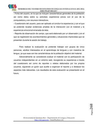 MEMORIAS DEL VII FORO DE ESTUDIOS EN LENGUAS INTERNACIONAL (FEL 2011)
ISBN 978-607-9015-49-7

- Ficha del usuario, en la que se incluyen características generales de la población
así como datos sobre su actividad, experiencia previa con el uso de la
computadora y con recursos interactivos.
- Cuestionario del usuario, para ser aplicado al concluir la experiencia y con el que
se pretende recabar evidencias amplias de la interacción con el material y la
experiencia emocional emanada de ésta.
- Reporte de observación de campo, que será elaborado por un observador y en el
que se registrarán los acontecimientos generales y situaciones imprevistas que se
presenten durante la sesión de trabajo.

Para realizar la evaluación se pretende trabajar con grupos de cinco
personas, adultos interesados en el aprendizaje de lenguas y con maestros de
lengua, ya que esas son las características de la población objetivo del material.
Adicionalmente se considerará evaluar el material con la participación de
usuarios independientes en un entorno web, recogiendo su experiencia a través
del cuestionario así como de reportes o relatos elaborados por los propios
usuarios, siguiendo un guión que auxilie a organizar el reporte y a destacar los
aspectos más relevantes. Los resultados de esta evaluación se presentarán en el

Página

268

futuro.

©Universidad de Quintana Roo – Departamento de Lengua y Educación
http://fel.uqroo.mx - fonael@yahoo.com

 