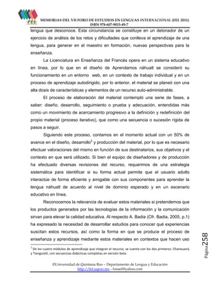 MEMORIAS DEL VII FORO DE ESTUDIOS EN LENGUAS INTERNACIONAL (FEL 2011)
ISBN 978-607-9015-49-7

lengua que desconoce. Esta circunstancia se constituye en un detonador de un
ejercicio de análisis de los retos y dificultades que conlleva el aprendizaje de una
lengua, para generar en el maestro en formación, nuevas perspectivas para la
enseñanza.
La Licenciatura en Enseñanza del Francés opera en un sistema educativo
en línea, por lo que en el diseño de Aprendamos náhuatl se consideró su
funcionamiento en un entorno web, en un contexto de trabajo individual y en un
proceso de aprendizaje autodirigido, por lo anterior, el material se planeó con una
alta dosis de características y elementos de un recurso auto-administrable.
El proceso de elaboración del material contempló una serie de fases, a
saber: diseño, desarrollo, seguimiento o prueba y adecuación, entendidas más
como un movimiento de acercamiento progresivo a la definición y redefinición del
propio material (proceso iterativo), que como una secuencia o sucesión rígida de
pasos a seguir.
Siguiendo este proceso, contamos en el momento actual con un 50% de
avance en el diseño, desarrollo2 y producción del material, por lo que es necesario
efectuar valoraciones del mismo en función de sus destinatarios, sus objetivos y el
contexto en que será utilizado. Si bien el equipo de diseñadores y de producción
ha efectuado diversas revisiones del recurso, requerimos de una estrategia
sistemática para identificar si su forma actual permite que el usuario adulto
interactúe de forma eficiente y amigable con sus componentes para aprender la
lengua náhuatl de acuerdo al nivel de dominio esperado y en un escenario
educativo en línea.
Reconocemos la relevancia de evaluar estos materiales si pretendemos que
los productos generados por las tecnologías de la información y la comunicación
sirvan para elevar la calidad educativa. Al respecto A. Badia (Cfr. Badia, 2005, p.1)

enseñanza y aprendizaje mediante estos materiales en contextos que hacen uso
2

De los cuatro módulos de aprendizaje que integran el recurso, se cuenta con los dos primeros: Chaneuanij
y Tianguistli, con secuencias didácticas completas en versión beta.
©Universidad de Quintana Roo – Departamento de Lengua y Educación
http://fel.uqroo.mx - fonael@yahoo.com

Página

suscitan estos recursos, así como la forma en que se produce el proceso de

258

ha expresado la necesidad de desarrollar estudios para conocer qué experiencias

 