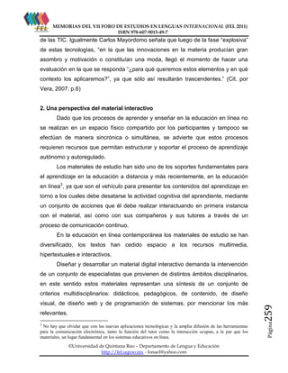 MEMORIAS DEL VII FORO DE ESTUDIOS EN LENGUAS INTERNACIONAL (FEL 2011)
ISBN 978-607-9015-49-7

de las TIC. Igualmente Carlos Mayordomo señala que luego de la fase “explosiva”
de estas tecnologías, “en la que las innovaciones en la materia producían gran
asombro y motivación o constituían una moda, llegó el momento de hacer una
evaluación en la que se responda “¿para qué queremos estos elementos y en qué
contexto los aplicaremos?”, ya que sólo así resultarán trascendentes.” (Cit. por
Vera, 2007: p.6)

2. Una perspectiva del material interactivo
Dado que los procesos de aprender y enseñar en la educación en línea no
se realizan en un espacio físico compartido por los participantes y tampoco se
efectúan de manera sincrónica o simultánea, se advierte que estos procesos
requieren recursos que permitan estructurar y soportar el proceso de aprendizaje
autónomo y autoregulado.
Los materiales de estudio han sido uno de los soportes fundamentales para
el aprendizaje en la educación a distancia y más recientemente, en la educación
en línea3, ya que son el vehículo para presentar los contenidos del aprendizaje en
torno a los cuales debe desatarse la actividad cognitiva del aprendiente, mediante
un conjunto de acciones que él debe realizar interactuando en primera instancia
con el material, así como con sus compañeros y sus tutores a través de un
proceso de comunicación continuo.
En la educación en línea contemporánea los materiales de estudio se han
diversificado, los textos han cedido espacio a los recursos multimedia,
hipertextuales e interactivos.
Diseñar y desarrollar un material digital interactivo demanda la intervención
de un conjunto de especialistas que provienen de distintos ámbitos disciplinarios,
en este sentido estos materiales representan una síntesis de un conjunto de

relevantes.
3

No hay que olvidar que con las nuevas aplicaciones tecnológicas y la amplia difusión de las herramientas
para la comunicación electrónica, tanto la función del tutor como la interacción ocupan, a la par que los
materiales, un lugar fundamental en los sistemas educativos en línea.
©Universidad de Quintana Roo – Departamento de Lengua y Educación
http://fel.uqroo.mx - fonael@yahoo.com

Página

visual, de diseño web y de programación de sistemas, por mencionar los más

259

criterios multidisciplinarios: didácticos, pedagógicos, de contenido, de diseño

 