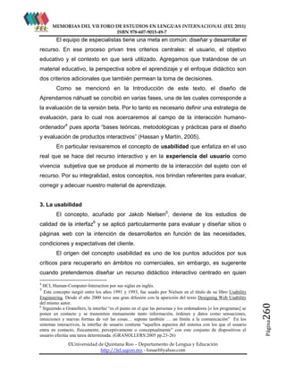 MEMORIAS DEL VII FORO DE ESTUDIOS EN LENGUAS INTERNACIONAL (FEL 2011)
ISBN 978-607-9015-49-7

El equipo de especialistas tiene una meta en común: diseñar y desarrollar el
recurso. En ese proceso privan tres criterios centrales: el usuario, el objetivo
educativo y el contexto en que será utilizado. Agregamos que tratándose de un
material educativo, la perspectiva sobre el aprendizaje y el enfoque didáctico son
dos criterios adicionales que también permean la toma de decisiones.
Como se mencionó en la Introducción de este texto, el diseño de
Aprendamos náhuatl se concibió en varias fases, una de las cuales corresponde a
la evaluación de la versión beta. Por lo tanto es necesario definir una estrategia de
evaluación, para lo cual nos acercaremos al campo de la interacción humanoordenador4 pues aporta “bases teóricas, metodológicas y prácticas para el diseño
y evaluación de productos interactivos” (Hassan y Martín, 2005).
En particular revisaremos el concepto de usabilidad que enfatiza en el uso
real que se hace del recurso interactivo y en la experiencia del usuario como
vivencia subjetiva que se produce al momento de la interacción del sujeto con el
recurso. Por su integralidad, estos conceptos, nos brindan referentes para evaluar,
corregir y adecuar nuestro material de aprendizaje.

3. La usabilidad
El concepto, acuñado por Jakob Nielsen5, deviene de los estudios de
calidad de la interfaz6 y se aplicó particularmente para evaluar y diseñar sitios o
páginas web con la intención de desarrollarlos en función de las necesidades,
condiciones y expectativas del cliente.
El origen del concepto usabilidad es uno de los puntos aducidos por sus
críticos para recuperarlo en ámbitos no comerciales, sin embargo, es sugerente
cuando pretendemos diseñar un recurso didáctico interactivo centrado en quien
4

HCI, Human-Computer-Interaction por sus siglas en inglés.
Este concepto surgió entre los años 1991 y 1993, fue usado por Nielsen en el título de su libro Usability
Engineering. Desde el año 2000 tuvo una gran difusión con la aparición del texto Designing Web Usability
del mismo autor.
6
Siguiendo a Granollers, la interfaz “es el punto en el que las personas y los ordenadores [o los programas] se
ponen en contacto y se transmiten mutuamente tanto información, órdenes y datos como sensaciones,
intuiciones y nuevas formas de ver las cosas… supone también … un límite a la comunicación” En los
sistemas interactivos, la interfaz de usuario contiene “aquellos aspectos del sistema con los que el usuario
entra en contacto, físicamente, perceptivamente o conceptualmente” con este conjunto de dispositivos el
usuario efectúa una tarea determinada. (GRANOLLERS:2005 pp.23-26)
©Universidad de Quintana Roo – Departamento de Lengua y Educación
http://fel.uqroo.mx - fonael@yahoo.com

Página

260

5

 