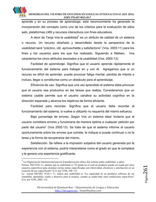 MEMORIAS DEL VII FORO DE ESTUDIOS EN LENGUAS INTERNACIONAL (FEL 2011)
ISBN 978-607-9015-49-7

aprende y en su proceso de aprendizaje; este reconocimiento ha generado la
incorporación del concepto como uno de los criterios para la evaluación de sitios
web, plataformas LMS y recursos interactivos con fines educativos.
A decir de Tanja Vos la usabilidad7 es un atributo de calidad de un sistema
o recurso. Un recurso diseñado y desarrollado desde la perspectiva de la
usabilidad será “práctico, útil, aprovechable y satisfactorio” (Vos, 2005:11) para los
fines y los usuarios para los que fue realizado. Siguiendo a Nielsen,

Vos

caracteriza los cinco atributos asociados a la usabilidad (Vos, 2005:13):
Facilidad de aprendizaje. Significa que el usuario aprende rápidamente el
funcionamiento del sistema para trabajar en y con él.

Agregamos que si un

recurso es difícil de aprender, puede provocar fatiga mental, pérdida de interés e
incluso, llegar a constituirse como un obstáculo para el aprendizaje.
Eficiencia de uso. Significa que una vez aprendido el sistema debe provocar
que el usuario sea productivo en las tareas que realiza. Consideramos que un
sistema usable permite que el usuario canalice su actividad cognitiva en la
dirección esperada y alcance los objetivos de forma eficiente.
Facilidad para recordar. Significa que el usuario debe recordar el
funcionamiento del sistema, si vuelve a utilizarlo no requerirá del mismo esfuerzo.
Bajo porcentaje de errores. Según Vos un sistema ideal “evitaría que el
usuario cometiera errores y funcionaría de manera óptima a cualquier petición por
parte del usuario” (Vos 2005:13). Se trata de que el sistema informe al usuario
oportunamente sobre los errores que comete, le indique si puede continuar o no la
tarea y la forma de recuperarse del mismo.
Satisfacción. Se refiere a la impresión subjetiva del usuario generada por la
experiencia con el sistema; podría interpretarse como el grado en que le complace
y le genera una experiencia gratificante.

©Universidad de Quintana Roo – Departamento de Lengua y Educación
http://fel.uqroo.mx - fonael@yahoo.com

Página

La Organización Internacional para la Estandarización ofrece dos normas sobre usabilidad, a saber:
Norma ISO 9241-11, plantea que la usabilidad es “El grado en el cual un producto puede ser usado por unos
usuarios específicos para alcanzar ciertas metas especificadas con efectividad, eficiencia y satisfacción en un
contexto de uso especificado” (Cit. por VOS, 200: 13)
La norma ISO/IEC 9126-1 11, indica que usabilidad es “La capacidad de un producto software de ser
entendido, aprendido, usado y atractivo para el usuario, cuando es usado bajo unas condiciones específicas”
(Cit. por VOS, 2005: 13)

261

7

 