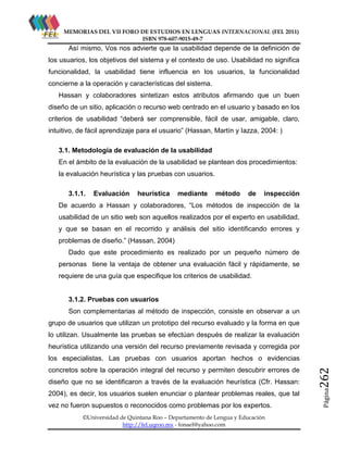 MEMORIAS DEL VII FORO DE ESTUDIOS EN LENGUAS INTERNACIONAL (FEL 2011)
ISBN 978-607-9015-49-7

Así mismo, Vos nos advierte que la usabilidad depende de la definición de
los usuarios, los objetivos del sistema y el contexto de uso. Usabilidad no significa
funcionalidad, la usabilidad tiene influencia en los usuarios, la funcionalidad
concierne a la operación y características del sistema.
Hassan y colaboradores sintetizan estos atributos afirmando que un buen
diseño de un sitio, aplicación o recurso web centrado en el usuario y basado en los
criterios de usabilidad “deberá ser comprensible, fácil de usar, amigable, claro,
intuitivo, de fácil aprendizaje para el usuario” (Hassan, Martín y Iazza, 2004: )
3.1. Metodología de evaluación de la usabilidad
En el ámbito de la evaluación de la usabilidad se plantean dos procedimientos:
la evaluación heurística y las pruebas con usuarios.
3.1.1.

Evaluación

heurística

mediante

método

de

inspección

De acuerdo a Hassan y colaboradores, “Los métodos de inspección de la
usabilidad de un sitio web son aquellos realizados por el experto en usabilidad,
y que se basan en el recorrido y análisis del sitio identificando errores y
problemas de diseño.” (Hassan, 2004)
Dado que este procedimiento es realizado por un pequeño número de
personas tiene la ventaja de obtener una evaluación fácil y rápidamente, se
requiere de una guía que especifique los criterios de usabilidad.

3.1.2. Pruebas con usuarios
Son complementarias al método de inspección, consiste en observar a un
grupo de usuarios que utilizan un prototipo del recurso evaluado y la forma en que
lo utilizan. Usualmente las pruebas se efectúan después de realizar la evaluación
heurística utilizando una versión del recurso previamente revisada y corregida por

diseño que no se identificaron a través de la evaluación heurística (Cfr. Hassan:
2004), es decir, los usuarios suelen enunciar o plantear problemas reales, que tal
vez no fueron supuestos o reconocidos como problemas por los expertos.
©Universidad de Quintana Roo – Departamento de Lengua y Educación
http://fel.uqroo.mx - fonael@yahoo.com

Página

concretos sobre la operación integral del recurso y permiten descubrir errores de

262

los especialistas. Las pruebas con usuarios aportan hechos o evidencias

 