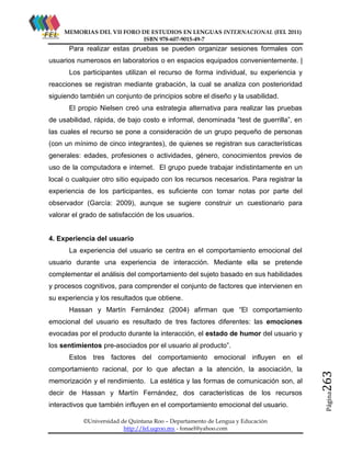 MEMORIAS DEL VII FORO DE ESTUDIOS EN LENGUAS INTERNACIONAL (FEL 2011)
ISBN 978-607-9015-49-7

Para realizar estas pruebas se pueden organizar sesiones formales con
usuarios numerosos en laboratorios o en espacios equipados convenientemente. |
Los participantes utilizan el recurso de forma individual, su experiencia y
reacciones se registran mediante grabación, la cual se analiza con posterioridad
siguiendo también un conjunto de principios sobre el diseño y la usabilidad.
El propio Nielsen creó una estrategia alternativa para realizar las pruebas
de usabilidad, rápida, de bajo costo e informal, denominada “test de guerrilla”, en
las cuales el recurso se pone a consideración de un grupo pequeño de personas
(con un mínimo de cinco integrantes), de quienes se registran sus características
generales: edades, profesiones o actividades, género, conocimientos previos de
uso de la computadora e internet. El grupo puede trabajar indistintamente en un
local o cualquier otro sitio equipado con los recursos necesarios. Para registrar la
experiencia de los participantes, es suficiente con tomar notas por parte del
observador (García: 2009), aunque se sugiere construir un cuestionario para
valorar el grado de satisfacción de los usuarios.

4. Experiencia del usuario
La experiencia del usuario se centra en el comportamiento emocional del
usuario durante una experiencia de interacción. Mediante ella se pretende
complementar el análisis del comportamiento del sujeto basado en sus habilidades
y procesos cognitivos, para comprender el conjunto de factores que intervienen en
su experiencia y los resultados que obtiene.
Hassan y Martín Fernández (2004) afirman que “El comportamiento
emocional del usuario es resultado de tres factores diferentes: las emociones
evocadas por el producto durante la interacción, el estado de humor del usuario y
los sentimientos pre-asociados por el usuario al producto”.

comportamiento racional, por lo que afectan a la atención, la asociación, la
memorización y el rendimiento. La estética y las formas de comunicación son, al
decir de Hassan y Martín Fernández, dos características de los recursos
interactivos que también influyen en el comportamiento emocional del usuario.
©Universidad de Quintana Roo – Departamento de Lengua y Educación
http://fel.uqroo.mx - fonael@yahoo.com

263

en el

Página

Estos tres factores del comportamiento emocional influyen

 