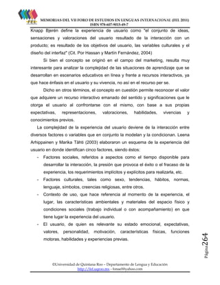 MEMORIAS DEL VII FORO DE ESTUDIOS EN LENGUAS INTERNACIONAL (FEL 2011)
ISBN 978-607-9015-49-7

Knapp Bjerén define la experiencia de usuario como "el conjunto de ideas,
sensaciones y valoraciones del usuario resultado de la interacción con un
producto; es resultado de los objetivos del usuario, las variables culturales y el
diseño del interfaz" (Cit. Por Hassan y Martín Fernández, 2004)
Si bien el concepto se originó en el campo del marketing, resulta muy
interesante para analizar la complejidad de las situaciones de aprendizaje que se
desarrollan en escenarios educativos en línea y frente a recursos interactivos, ya
que hace énfasis en el usuario y su vivencia, no así en el recurso per se.
Dicho en otros términos, el concepto en cuestión permite reconocer el valor
que adquiere un recurso interactivo emanado del sentido y significaciones que le
otorga el usuario al confrontarse con el mismo, con base a sus propias
expectativas,

representaciones,

valoraciones,

habilidades,

vivencias

y

conocimientos previos.
La complejidad de la experiencia del usuario deviene de la interacción entre
diversos factores o variables que en conjunto la modelan y la condicionan. Leena
Arhippainen y Marika Tähti (2003) elaboraron un esquema de la experiencia del
usuario en donde identifican cinco factores, siendo éstos:
-

Factores sociales, referidos a aspectos como el tiempo disponible para
desarrollar la interacción, la presión que provoca el éxito o el fracaso de la
experiencia, los requerimientos implícitos y explícitos para realizarla, etc.

-

Factores culturales, tales como sexo, tendencias, hábitos, normas,
lenguaje, símbolos, creencias religiosas, entre otros.

-

Contexto de uso, que hace referencia al momento de la experiencia, el
lugar, las características ambientales y materiales del espacio físico y
condiciones sociales (trabajo individual o con acompañamiento) en que
tiene lugar la experiencia del usuario.

valores,

personalidad,

motivación,

características

físicas,

motoras, habilidades y experiencias previas.

funciones

264

El usuario, de quien es relevante su estado emocional, expectativas,

Página

-

©Universidad de Quintana Roo – Departamento de Lengua y Educación
http://fel.uqroo.mx - fonael@yahoo.com

 