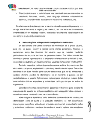 MEMORIAS DEL VII FORO DE ESTUDIOS EN LENGUAS INTERNACIONAL (FEL 2011)
ISBN 978-607-9015-49-7

-

El producto (recurso o material para este caso) del que son relevantes su
usabilidad, funciones, tamaño, peso, lenguaje, símbolos, características
estéticas, adaptabilidad o accesibilidad, movilidad o portabilidad, etc.

En el esquema de estas autoras, la experiencia del usuario está generada por
un eje interactivo entre el sujeto y el producto, en una situación o escenario
determinado por los factores sociales, culturales y el ambiente físico/social en el
que se lleva a cabo dicha experiencia.

4.1. Metodología de indagación de la experiencia del usuario
En este ámbito una fuente sustancial de información es el propio usuario,
para ello se puede recurrir a relatos como diarios personales, historias o
narraciones sobre las vivencias del usuario, que se registran mediante
grabaciones de voz o la escritura de pequeños textos. Son útiles también las
entrevistas previas y posteriores a la experiencia interactiva con el recurso o bien,
encuestas que cubran a un mayor número de usuarios (Arhippainen y Tähti, 2003)
También es posible realizar observaciones para registrar las reacciones, las
emociones, los gestos, expresiones corporales y locuciones del sujeto. Grabar las
sesiones es un buen recurso para capturar estos datos que por su inmediatez y
carácter efímero, pueden no identificarse en el momento o pueden no ser
verbalizadas por el usuario. Así mismo es indispensable efectuar un registro de las
características físicas, espaciales y ambientales del lugar en que se realiza la
experiencia.
Considerando estos procedimientos podemos deducir que para explorar la
experiencia del usuario, los enfoques cualitativos son una opción válida, siempre y
cuando se cuente con condiciones para desarrollarlos.

instrumentos específicos utilizados en encuestas por internet, entrevistas formales
y entrevistas cualitativas, mediante los cuales el usuario registra sus reacciones

©Universidad de Quintana Roo – Departamento de Lengua y Educación
http://fel.uqroo.mx - fonael@yahoo.com

Página

identificación entre el sujeto y el producto interactivo, se han desarrollado

265

Para indagar la experiencia tanto emocional como estética del usuario y la

 