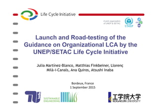 A joint organisation
of UNEP & SETAC
Launch and Road-testing of the
Guidance on Organizational LCA by the
UNEP/SETAC Life Cycle Initiative
Julia Martínez-Blanco, Matthias Finkbeiner, Llorenç
Milà-i-Canals, Ana Quiros, Atsushi Inaba
Bordeux, France
1 September 2015
 