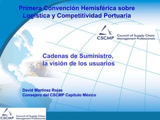David Martínez Rojas
Consejero del CSCMP Capitulo México
Primera Convención Hemisférica sobre
Logística y Competitividad Portuaria
Cadenas de Suministro,
la visión de los usuarios
 