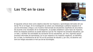 Las TIC en la casa
El siguiente artículo tiene como objetivo describir los impactos y aprendizajes derivados del uso
de las TIC en el hogar. En la investigación se utilizó una metodología cualitativa basada en el
uso de entrevistas y blogs a una muestra intencionada de estudiantes españoles de secundaria.
De acuerdo a los resultados de la investigación, se pueden establecer cuatro tipos de impactos.
Entre los impactos positivos se puede observar que las TIC mejoran los procesos educativos, por
un lado, y facilitan las actividades de recreación de los estudiantes, por otro, logrando apoyar
procesos informales de aprendizaje. En lo que respecta a los impactos negativos, se identifica,
por un lado, la interferencia de las TIC en los procesos de estudio y, por otro, se advierte una
serie de riesgos asociados al mal uso de las tecnologías.
 