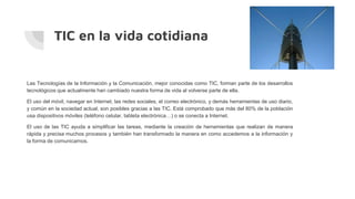 TIC en la vida cotidiana
Las Tecnologías de la Información y la Comunicación, mejor conocidas como TIC, forman parte de los desarrollos
tecnológicos que actualmente han cambiado nuestra forma de vida al volverse parte de ella.
El uso del móvil, navegar en Internet, las redes sociales, el correo electrónico, y demás herramientas de uso diario,
y común en la sociedad actual, son posibles gracias a las TIC. Está comprobado que más del 80% de la población
usa dispositivos móviles (teléfono celular, tableta electrónica…) o se conecta a Internet.
El uso de las TIC ayuda a simplificar las tareas, mediante la creación de herramientas que realizan de manera
rápida y precisa muchos procesos y también han transformado la manera en como accedemos a la información y
la forma de comunicarnos.
 