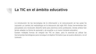 La TIC en el ámbito educativo
La introducción de las tecnologías de la información y la comunicación en las aulas ha
supuesto un cambio de metodología en la educación del siglo XXI. Estas herramientas han
precipitado una revolución docente tanto para alumnos como profesores, donde ambos han
tenido adaptar su forma de aprender y de enseñar a un nuevo contexto educativo.
Existen múltiples formas de integrar las TIC en clase, pero lo esencial es utilizar las
herramientas tecnológicas para conseguir el objetivo formativo que se quiera alcanzar y no al
contrario.
 