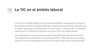 La TIC en el ámbito laboral
Las TIC en el ámbito laboral se han consolidad debido a la pandemia. Aunque la
tecnología aumentó la productividad de las organizaciones, muchas empresas aun
no logran aprovechar al máximo ello. Por esta razón –y muchas más– la situación
sanitaria por la COVID-19 aceleró el uso de las TIC en el ámbito laboral.
Los empleadores necesitan personal que comprendan todo el potencial de las
Tecnologías de la Información y Comunicación (TIC). Ante todo, que ellos sepan
utilizar las nuevas tecnologías para hacer para hacer una comunicación eficiente.
 