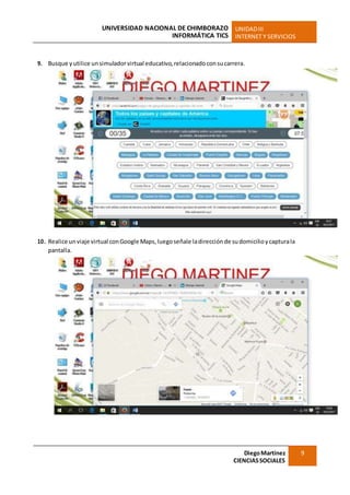 UNIVERSIDAD NACIONAL DE CHIMBORAZO
INFORMÁTICA TICS
UNIDADIII
INTERNET Y SERVICIOS
DiegoMartínez
CIENCIASSOCIALES
9
9. Busque yutilice unsimuladorvirtual educativo, relacionado consucarrera.
10. Realice unviaje virtual conGoogle Maps,luegoseñale ladirecciónde sudomicilioycapturala
pantalla.
 