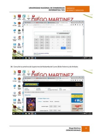 UNIVERSIDAD NACIONAL DE CHIMBORAZO
INFORMÁTICA TICS
UNIDADIII
INTERNET Y SERVICIOS
DiegoMartínez
CIENCIASSOCIALES
13
14. Consulte lacartelerade Supercines de Riobambadel Lunes 06de Febreroy de Ambato
 