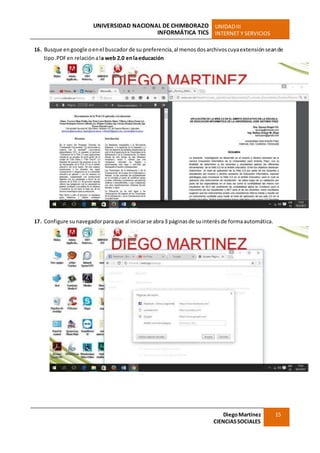 UNIVERSIDAD NACIONAL DE CHIMBORAZO
INFORMÁTICA TICS
UNIDADIII
INTERNET Y SERVICIOS
DiegoMartínez
CIENCIASSOCIALES
15
16. Busque engoogle oenel buscador de su preferencia,al menosdosarchivoscuyaextensiónseande
tipo.PDFen relaciónala web 2.0 enlaeducación
17. Configure sunavegadorparaque al iniciarse abra3 páginasde suinterés de formaautomática.
 