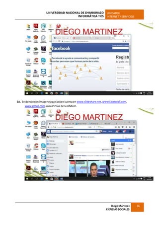 UNIVERSIDAD NACIONAL DE CHIMBORAZO
INFORMÁTICA TICS
UNIDADIII
INTERNET Y SERVICIOS
DiegoMartínez
CIENCIASSOCIALES
16
18. Evidencie conimágenesque posee cuentaen www.slideshare.net,www.facebook.com,
www.gmail.com,AulaVirtual de laUNACH.
 