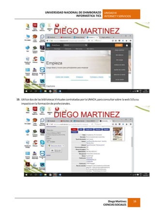 UNIVERSIDAD NACIONAL DE CHIMBORAZO
INFORMÁTICA TICS
UNIDADIII
INTERNET Y SERVICIOS
DiegoMartínez
CIENCIASSOCIALES
18
19. Utilice dosde lasbibliotecas Virtualescontratadas porlaUNACH, para consultarsobre laweb3.0 ysu
impactoenla formacióndeprofesionales.
 