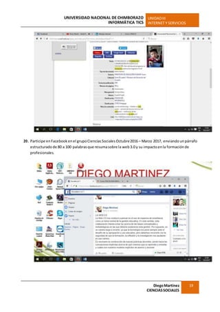 UNIVERSIDAD NACIONAL DE CHIMBORAZO
INFORMÁTICA TICS
UNIDADIII
INTERNET Y SERVICIOS
DiegoMartínez
CIENCIASSOCIALES
19
20. Participe enFacebook enel grupoCiencias Sociales Octubre2016 – Marzo 2017, enviando unpárrafo
estructuradode 80 a 100 palabrasque resumasobre la web3.0 y su impactoenla formaciónde
profesionales.
 