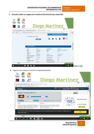 UNIVERSIDAD NACIONAL DE CHIMBORAZO
INFORMÁTICA TICS
UNIDADIII
INTERNET Y SERVICIOS
DiegoMartínez
CIENCIASSOCIALES
2
2. Consulte cuánto va a pagar por la matrícula del vehículoque ustedelija.
2300111305
3. Ingrese auna radioon-line de laciudaddeRiobamba
 