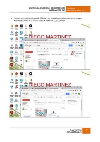 UNIVERSIDAD NACIONAL DE CHIMBORAZO
INFORMÁTICA TICS
UNIDADIII
INTERNET Y SERVICIOS
DiegoMartínez
CIENCIASSOCIALES
4
5. Envíe un correo electrónicodesde GMAILa 5 personasala vez,adjuntando:texto,imagen,
documento,acercade la utilizacióndel INTERNETEN LAEDUCACIÓN
 