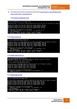 UNIVERSIDAD NACIONAL DE CHIMBORAZO
INFORMÁTICA TICS
UNIDADIII
INTERNET Y SERVICIOS
DiegoMartínez
CIENCIASSOCIALES
8
8. Verifique cuál eslaIPde lassiguientesdirecciones www.yahoo.es,www.facebook.com,
www.unach.edu.ec,www.gmail.com
IP DE WWW.FACEBOOOK.COM
IP DE WWW.YAHOO.ES
IP DE WWW.UNACH.EDU.EC
IP DE WWW.GMAIL.COM
 