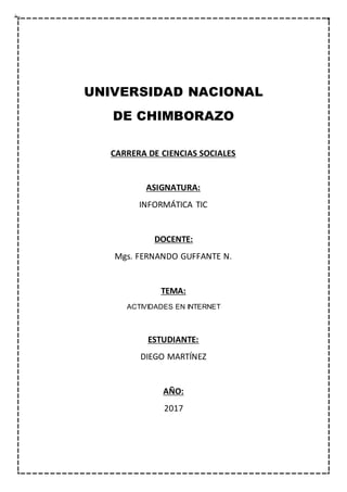 UNIVERSIDAD NACIONAL
DE CHIMBORAZO
CARRERA DE CIENCIAS SOCIALES
ASIGNATURA:
INFORMÁTICA TIC
DOCENTE:
Mgs. FERNANDO GUFFANTE N.
TEMA:
ACTIVIDADES EN INTERNET
ESTUDIANTE:
DIEGO MARTÍNEZ
AÑO:
2017
 