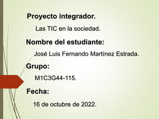 Proyecto integrador.
Las TIC en la sociedad.
16 de octubre de 2022.
Nombre del estudiante:
José Luis Fernando Martínez Estrada.
Grupo:
M1C3G44-115.
Fecha:
 