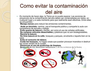 Como evitar la contaminación
del aire
 Es momento de hacer algo, la Tierra ya no puede esperar. Las acciones de
prevención de la contaminación del aire deben ser contempladas por todos, en
cualquier lugar y a cada momento para que realmente sean efectivas. Entre ellas
se encuentran:
Maneja menos para reducir las emisiones contaminantes.
Anda en bicicleta, camina, usa el transporte público y comparte tu auto con
compañeros de escuela y trabajo.
Evita quema de basura y llantas, así como el uso de cohetes artificiales.
No compres artículos desechables y plásticos que no son biodegradables.
Recicla la basura.
No tires basura en la calle, bosques y parques, envolverla o taparla bien en la
casa.
Evita el consumo de tabaco.
Cuida los bosques, no hagas cosas que puedan provocar incendios ni destruir
las zonas verdes de la ciudad.
Disminuye el uso de productos de limpieza.
Deshazte de los desechos peligrosos y de los químicos de la forma
 