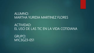 ALUMNO:
MARTHA YURIDIA MARTINEZ FLORES
ACTIVIDAD:
EL USO DE LAS TIC EN LA VIDA COTIDIANA
GRUPO:
M1C3G23-051
 