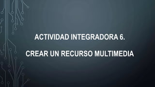 ACTIVIDAD INTEGRADORA 6.
CREAR UN RECURSO MULTIMEDIA
 