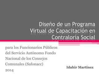 Diseño de un Programa
Virtual de Capacitación en
Contraloría Social
Idahir Martínez
para los Funcionarios Públicos
del Servicio Autónomo Fondo
Nacional de los Consejos
Comunales (Safonacc)
2014
 