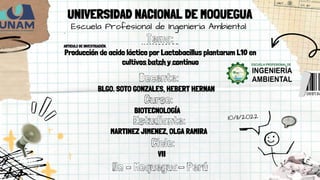 Producción de acido láctico por Lactobacillus plantarum L10 en
cultivos batch y continuo
Tema:
Escuela Profesional de Ingenieria Ambiental
UNIVERSIDAD NACIONAL DE MOQUEGUA
Docente:
BLGO. SOTO GONZALES, HEBERT HERNAN
Curso:
BIOTECNOLOGÍA
Estudiante:
MARTINEZ JIMENEZ, OLGA RAMIRA
Ciclo:
VII
Ilo – Moquegua- Perú
ARTICULO DE INVESTIGACIÓN.
 