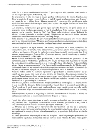 El Hombre Sabio y Compasivo: Una Aproximación Transpersonal a Jesús de Nazaret
                                                                                       Enrique Martínez Lozano


        niño, ése es el mayor en el Reino de los cielos. El que acoge a un niño como éste en mi nombre, a
        mí me acoge»” (evangelio de Mateo 18,1-5).
        En el evangelio, el niño no evoca la imagen que hoy podemos tener del mismo. Significa, más
        bien, la condición de quien –como el niño en el siglo I- carecía absolutamente de todo derecho y
        se encontraba en el último lugar. “Hacerse como niño” –una expresión querida para Jesús-
        equivale a colocarse en el último lugar, renunciando incluso a los propios derechos, en una actitud
        de servicio a los otros.
        Así entendido, comprendemos por qué la figura del niño desempeña un papel central en el
        evangelio, como condición para captar y vivir la novedad que Jesús plantea, y que él mismo
        designa con la expresión “Reino de Dios” (que Mateo traducirá siempre como “Reino de los
        cielos”, evitando pronunciar el nombre sagrado). No podía ser de otro modo: hemos visto más
        arriba cómo Jesús entendía su misión como servicio y entrega.
        Pero, más allá de eso, el interés del texto radica en la identificación que Jesús vive con los niños y
        con lo que éstos simbolizaban. “Me acoge a mí”: como en el anterior, tampoco aquí se trata de un
        deseo voluntarista, sino de una percepción propia de la conciencia transpersonal.

       “Cuando llegaron a un lugar llamado La Calavera, crucificaron allí a Jesús y también a los
        malhechores, uno a la derecha y otro a la izquierda. Jesús decía: «Padre, perdónalos, porque no
        saben lo que hacen»… Uno de los malhechores crucificados añadió: «Jesús, acuérdate de mí
        cuando vengas como rey». Jesús le dijo: «Te aseguro que hoy estarás conmigo en el paraíso»”
        (evangelio de Lucas 23,33-34.42-43).
        Quien ha visto, sabe bien que aquél que hace mal, lo hace únicamente por ignorancia –o por
        sufrimiento, que es otra forma de ignorancia-. Por eso, no hay lugar para el juicio ni la condena.
        La visión desemboca en la compasión y en el perdón. ¿No había sido el propio Jesús quien había
        dicho: “Amad a vuestros enemigos”? ¿No fueron también palabras suyas las de “No juzguéis”?
        Así como la mente –el yo- no puede vivir sin juzgar permanentemente –de hecho, pensar equivale,
        en parte, a discriminar o juzgar-, en el estadio transpersonal el juicio es imposible.
        Un dicho budista afirma: “Si realmente supiéramos lo que es bueno, lo haríamos siempre”. Lo que
        sucede es que, aunque nos cueste creerlo, mientras no llegamos a la conciencia unitaria, “no
        sabemos” lo que hacemos. Hasta que eso no ocurre, somos como “girasoles ciegos”, que andamos
        perdidos por falta de luz que nos oriente. Por eso también suele decirse, con toda razón, que el yo
        es el reino de la ignorancia y de la oscuridad.
        Por otro lado, desde la conciencia unitaria desaparece también el miedo egoico a la muerte; muerte
        y vida son sólo las dos caras de la misma realidad. Cuando Jesús le asegura al ajusticiado que
        “hoy” estará con él en el paraíso, está proclamando que nunca morirá, porque nunca ha nacido.
        Muere únicamente el yo, en cuanto forma separada, pero no la conciencia que en él se expresa y
        vive.
        Indudablemente, el perdón, el no juicio y la confianza en la vida aun en medio de la muerte son
        señales que manifiestan la conciencia transpersonal de quien lo vive así.

       “Jesús dijo: «Padre santo, guarda en tu nombre a los que me has dado para que sean uno, como
        tú y yo somos uno… Te pido que todos sean uno. Padre, lo mismo que tú estás en mí y yo en ti,
        que también ellos estén unidos a nosotros»” (evangelio de Juan 17,11.21).
        A diferencia de la mental, que es necesariamente individualizada –se trata de la conciencia
        asociada a un yo-, la transpersonal es unitaria. Sin negar las diferencias, lo que prima en esa nueva
        percepción es la unidad en la que todas ellas coexisten y se entrelazan; lo Real que a todas las
        constituye.
        La forma personalista empleada por el autor del evangelio –típica del paradigma premoderno- no
        menoscaba la experiencia ni la percepción que subyace a sus palabras. En ellas, Jesús aparece



© Journal of Transpersonal Research, 2009, Vol. 1, pp 34-56
ISSN: 1989-6077
                                                                                                      JTR - 43
 