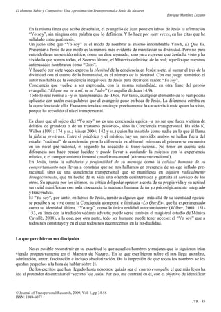 El Hombre Sabio y Compasivo: Una Aproximación Transpersonal a Jesús de Nazaret
                                                                                       Enrique Martínez Lozano


        En la misma línea que acabo de señalar, el evangelio de Juan pone en labios de Jesús la afirmación
        “Yo soy”, sin ninguna otra palabra que lo definiera. Y lo hace por siete veces, en las citas que he
        señalado entre paréntesis.
        Un judío sabe que “Yo soy” es el modo de nombrar al mismo innombrable Yhwh, El Que Es.
        Presentar a Jesús de ese modo es la manera más evidente de manifestar su divinidad. Pero no para
        entenderla en un sentido mítico, como un dios separado, sino para expresar que Jesús ha visto y ha
        vivido lo que somos todos, el Secreto último, el Misterio definitivo de lo real; aquello que nuestros
        antepasados nombraron como “Dios”.
        Y hacerlo por siete veces expresa la plenitud de la conciencia en Jesús: siete, al sumar el tres de la
        divinidad con el cuatro de la humanidad, es el número de la plenitud. Con ese juego numérico el
        autor nos habla de la conciencia inequívoca de Jesús para decir con razón: “Yo soy”.
        Conciencia que vuelve a ser expresada, con la misma rotundidad, en otra frase del propio
        evangelio: “El que me ve a mí, ve al Padre” (evangelio de Juan 14,9).
        Todo lo real remite a –y es transparencia de- Dios. Por tanto, cualquier elemento de lo real podría
        aplicarse con razón esas palabras que el evangelio pone en boca de Jesús. La diferencia estriba en
        la consciencia de ello. Esa consciencia constituye precisamente lo característico de quien ha visto,
        porque ha accedido al nivel transpersonal.

        Es claro que el sujeto del “Yo soy” no es una conciencia egoica –a no ser que fuera víctima de
        delirios de grandeza o de un trastorno psicótico-, sino la Conciencia transpersonal. Ha sido K.
        Wilber (1991: 174 y ss.; Visser 2004: 142 y ss.) quien ha insistido como nadie en lo que él llama
        la falacia pre/trans. Entre el psicótico y el místico, hay un parecido: ambos se hallan fuera del
        estadio “racional” de conciencia; pero la diferencia es abismal: mientras el primero se encuentra
        en un nivel pre-racional, el segundo ha accedido al trans-racional. No tener en cuenta esta
        diferencia nos hace perder lucidez y puede llevar a confundir la psicosis con la experiencia
        mística, o el comportamiento inmoral con el trans-moral (o trans-convencional).
        En Jesús, tanto la sabiduría y profundidad de su mensaje como la calidad humana de su
        comportamiento nos llevan a constatar que no nos hallamos en presencia de un ego inflado pre-
        racional, sino de una conciencia transpersonal que se manifiesta en alguien radicalmente
        desegocentrado, que ha hecho de su vida una ofrenda desinteresada y gratuita al servicio de los
        otros. Su apuesta por los últimos, su crítica del poder opresor a costa de su propia vida y su actitud
        servicial manifiestan con toda elocuencia la madurez humana de un yo psicológicamente integrado
        y trascendido.
        El “Yo soy”, por tanto, en labios de Jesús, remite a alguien que –más allá de su identidad egoica-
        se percibe y se vive como la Conciencia atemporal e ilimitada –Lo Que Es-, que ha experimentado
        como su identidad última. “Yo soy”, como la única realidad autoconsistente (Wilber, 2008: 151-
        153, en línea con la tradición vedanta advaita; puede verse también el magistral estudio de Mónica
        Cavallé, 2008), a la que, por otra parte, todo ser humano puede tener acceso: el “Yo soy” que a
        todos nos constituye y en el que todos nos reconocemos en la no-dualidad.


Lo que percibieron sus discípulos

        No es posible reconstruir en su exactitud lo que aquellos hombres y mujeres que lo siguieron irían
viendo progresivamente en el Maestro de Nazaret. En lo que escribieron sobre él nos llega asombro,
admiración, amor, fascinación e incluso absolutización. Da la impresión de que todos los nombres se les
quedan pequeños a la hora de hablar sobre él.
        De los escritos que han llegado hasta nosotros, quizás sea el cuarto evangelio el que más lejos ha
ido al pretender desentrañar el “secreto” de Jesús. Por eso, me centraré en él, con el objetivo de identificar



© Journal of Transpersonal Research, 2009, Vol. 1, pp 34-56
ISSN: 1989-6077
                                                                                                      JTR - 45
 
