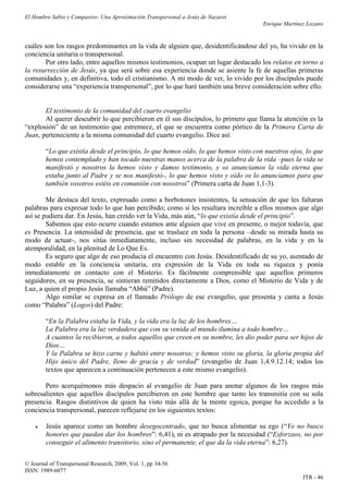 El Hombre Sabio y Compasivo: Una Aproximación Transpersonal a Jesús de Nazaret
                                                                                     Enrique Martínez Lozano


cuáles son los rasgos predominantes en la vida de alguien que, desidentificándose del yo, ha vivido en la
conciencia unitaria o transpersonal.
       Por otro lado, entre aquellos mismos testimonios, ocupan un lugar destacado los relatos en torno a
la resurrección de Jesús, ya que será sobre esa experiencia donde se asiente la fe de aquellas primeras
comunidades y, en definitiva, todo el cristianismo. A mi modo de ver, lo vivido por los discípulos puede
considerarse una “experiencia transpersonal”, por lo que haré también una breve consideración sobre ello.


       El testimonio de la comunidad del cuarto evangelio
       Al querer descubrir lo que percibieron en él sus discípulos, lo primero que llama la atención es la
“explosión” de un testimonio que estremece, el que se encuentra como pórtico de la Primera Carta de
Juan, perteneciente a la misma comunidad del cuarto evangelio. Dice así:

        “Lo que existía desde el principio, lo que hemos oído, lo que hemos visto con nuestros ojos, lo que
        hemos contemplado y han tocado nuestras manos acerca de la palabra de la vida –pues la vida se
        manifestó y nosotros la hemos visto y damos testimonio, y os anunciamos la vida eterna que
        estaba junto al Padre y se nos manifestó-, lo que hemos visto y oído os lo anunciamos para que
        también vosotros estéis en comunión con nosotros” (Primera carta de Juan 1,1-3).

        Me destaca del texto, expresado como a borbotones insistentes, la sensación de que les faltaran
palabras para expresar todo lo que han percibido; como si les resultara increíble a ellos mismos que algo
así se pudiera dar. En Jesús, han creído ver la Vida, más aún, “lo que existía desde el principio”.
        Sabemos que esto ocurre cuando estamos ante alguien que vive en presente, o mejor todavía, que
es Presencia. La intensidad de presencia, que se trasluce en toda la persona –desde su mirada hasta su
modo de actuar-, nos sitúa inmediatamente, incluso sin necesidad de palabras, en la vida y en la
atemporalidad, en la plenitud de Lo Que Es.
        Es seguro que algo de eso producía el encuentro con Jesús. Desidentificado de su yo, asentado de
modo estable en la conciencia unitaria, era expresión de la Vida en toda su riqueza y ponía
inmediatamente en contacto con el Misterio. Es fácilmente comprensible que aquellos primeros
seguidores, en su presencia, se sintieran remitidos directamente a Dios, como el Misterio de Vida y de
Luz, a quien el propio Jesús llamaba “Abbá” (Padre).
        Algo similar se expresa en el llamado Prólogo de ese evangelio, que presenta y canta a Jesús
como “Palabra” (Logos) del Padre:

        “En la Palabra estaba la Vida, y la vida era la luz de los hombres…
        La Palabra era la luz verdadera que con su venida al mundo ilumina a todo hombre…
        A cuantos la recibieron, a todos aquellos que creen en su nombre, les dio poder para ser hijos de
        Dios…
        Y la Palabra se hizo carne y habitó entre nosotros; y hemos visto su gloria, la gloria propia del
        Hijo único del Padre, lleno de gracia y de verdad” (evangelio de Juan 1,4.9.12.14; todos los
        textos que aparecen a continuación pertenecen a este mismo evangelio).

       Pero acerquémonos más despacio al evangelio de Juan para anotar algunos de los rasgos más
sobresalientes que aquellos discípulos percibieron en este hombre que tanto les transmitía con su sola
presencia. Rasgos distintivos de quien ha visto más allá de la mente egoica, porque ha accedido a la
conciencia transpersonal, parecen reflejarse en los siguientes textos:

       Jesús aparece como un hombre desegocentrado, que no busca alimentar su ego (“Yo no busco
        honores que puedan dar los hombres”: 6,41), ni es atrapado por la necesidad (“Esforzaos, no por
        conseguir el alimento transitorio, sino el permanente, el que da la vida eterna”: 6,27).

© Journal of Transpersonal Research, 2009, Vol. 1, pp 34-56
ISSN: 1989-6077
                                                                                                    JTR - 46
 