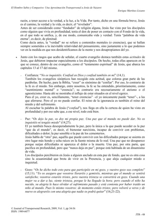 El Hombre Sabio y Compasivo: Una Aproximación Transpersonal a Jesús de Nazaret
                                                                                      Enrique Martínez Lozano


        razón, a tener acceso a la verdad, a la luz, a la Vida. Por tanto, dicho en una fórmula breve, Jesús
        es el camino, la verdad y la vida, es decir, el “revelador”.
        Antes de ser considerado como “fundador” de religión alguna, Jesús fue visto por los discípulos
        como alguien que vivía en profundidad, tenía el don de poner en contacto con el Fondo de la vida,
        en el que todo se unifica, y, de ese modo, comunicaba vida y verdad: Tenía “palabras de vida
        eterna”, es decir, de plenitud.
        Como decía antes, la “verdad” no se refiere a contenidos mentales (o creencias), que se hallan
        siempre sometidos a la inevitable relatividad del pensamiento, sino justamente a lo que podemos
        ver en la medida en que nos desidentificamos de la mente y nos desapropiamos del yo.

       Junto con los rasgos que acabo de señalar, el cuarto evangelio destaca también estas actitudes de
        Jesús, que debieron impactar especialmente a los discípulos. De hecho, todas ellas aparecen en lo
        que se conoce, dentro de ese evangelio, como el “testamento espiritual” de Jesús, que abarca los
        capítulos 13 al 17 del mismo.

           Confianza: “No os inquietéis. Confiad en Dios y confiad también en mí” (14,1).
            También los evangelios sinópticos han recogido esta actitud, que colorea gran parte de las
            parábolas. De hecho, para la Biblia, “creer” es sinónimo de “confiar”. Por eso, lo contrario de
            la fe es el miedo. Sin embargo, entre nosotros, la fe se ha entendido, prioritariamente, como
            “asentimiento mental” o “creencia”; su contrario era necesariamente el ateísmo o el
            agnosticismo. Hasta ahí se mostraba el influjo de estar situados en el nivel egoico.
            Para el yo, creer es, sencillamente, “tener creencias” –el yo únicamente puede “tener”-, a las
            que aferrarse. Pero el yo no puede confiar. El reino de la ignorancia es también el reino del
            miedo y del sufrimiento.
            Al escuchar la palabra de Jesús (“confiad”), nos llega en ella la certeza de quien ha visto en
            profundidad y por eso sabe que, a ese nivel, todo está bien.

           Paz: “Os dejo la paz, os doy mi propia paz. Una paz que el mundo no puede dar. No os
            inquietéis ni tengáis miedo” (14,27).
            El yo también busca desesperadamente la paz, pero la única a la que puede acceder es la paz
            “que da el mundo”, es decir, el bienestar narcisista, incapaz de convivir con problemas,
            dificultades o dolor; la paz sensible o la paz de los cementerios.
            Jesús habla de “otra” paz, aquélla que puede convivir con las dificultades porque se asienta en
            otro lugar más hondo y echa raíces en la fuente misma de lo real. Una paz que no desaparece
            porque surjan dificultades ni aparezca el dolor o la muerte. Una paz, por otra parte, que
            pacifica en profundidad, pero que “nunca deja en paz”, porque está habitada de un dinamismo
            de vida.
            Los discípulos percibieron en Jesús a alguien anclado en esta paz de fondo, que no es otra cosa
            sino la ecuanimidad que brota de vivir en la Presencia, y que aleja cualquier miedo o
            inquietud.

           Gozo: “Os he dicho todo esto para que participéis en mi gozo, y vuestro gozo sea completo”
            (15,11). “Yo os aseguro que vosotros lloraréis y gemiréis, mientras que el mundo se sentirá
            satisfecho; vosotros estaréis tristes, pero vuestra tristeza se convertirá en gozo. Cuando una
            mujer va a dar a luz, siente tristeza, porque le ha llegado la hora; pero cuando el niño ha
            nacido, su alegría le hace olvidar el sufrimiento pasado y está contenta por haber traído un
            niño al mundo. Pues lo mismo vosotros: de momento estáis tristes; pero volveré a veros y de
            nuevo os alegraréis con una alegría que nadie os podrá quitar” (16,21-22).




© Journal of Transpersonal Research, 2009, Vol. 1, pp 34-56
ISSN: 1989-6077
                                                                                                     JTR - 48
 