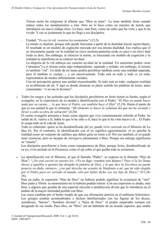 El Hombre Sabio y Compasivo: Una Aproximación Transpersonal a Jesús de Nazaret
                                                                                       Enrique Martínez Lozano


            Tienen razón las religiones al afirmar que “Dios es amor”. La tiene también Jesús cuando
            reduce todos los mandamientos a éste. Pero no lo hace como un maestro de moral, que
            introdujera un nuevo código ético. Lo hace, más bien, como un sabio que ha visto y que lo ha
            vivido. Y eso es justamente lo que les llegó a sus discípulos.

           Unidad: “Yo soy la vid, vosotros los sarmientos” (15,5).
            La mente es dualista, porque sólo puede funcionar a partir de la dualidad inicial sujeto/objeto.
            El resultado es un modelo de cognición marcado por esa misma dualidad. Eso explica que el
            yo únicamente pueda ver la realidad en clave monista-panteísta (todo es uno) o en clave dual
            (todo es dos). Sin embargo, al silenciar la mente, se trasciende ese modelo de cognición y la
            realidad se manifiesta en su carácter no-dual.
            La alegoría de la vid subraya ese carácter no-dual de la realidad. Un sarmiento podría verse
            (“pensarse”) a sí mismo como algo independiente, separado y aislado; sin embargo, él mismo
            es también “vid”. Un dedo de mi mano podría percibirse también como una realidad separada,
            pero él también es cuerpo…, y así sucesivamente. Todo está en todo y todo es en todo,
            expresándose de modos infinitamente variados.
            Una tal percepción genera una unidad incuestionable. Si todo está en todo, cualquier realidad
            es no-diferente de mí. Y aquí es donde alcanzan su pleno sentido las palabras de Jesús, antes
            comentadas: “A mí me lo hicisteis”.

       Todos los rasgos y las actitudes que los discípulos percibieron en Jesús tienen su fuente, según el
        evangelio, en la experiencia de su unidad e identificación con el Padre: “El Hijo no puede hacer
        nada por su cuenta…; lo que hace el Padre, eso también hace el Hijo” (5,19). Hasta el punto de
        que es esa unidad la que lo alimenta: “Mi alimento es hacer la voluntad del que me ha enviado y
        llevar a cabo su obra de salvación” (4,34).
        El cuarto evangelio presenta a Jesús como alguien que vive constantemente referido al Padre: ha
        salido de él, vuelve a él, habla lo que le ha oído a él, hace lo que le ha visto hacer a él… El Padre
        lo ocupa todo en la vida de Jesús.
        Todo es coherente: quien se ha desidentificado del yo, puede vivir centrado en el Misterio de Lo
        Que Es. Por el contrario, la identificación con el yo significa egocentración: el yo percibe la
        realidad como un conjunto de satélites que deben girar en torno a él. Por eso también, el yo puede
        tener creencias, pero es incapaz de entregarse plenamente a Dios. Porque esa entrega significaría
        su “muerte”.
        Los discípulos percibieron a Jesús como transparencia de Dios, porque Jesús, desidentificado de
        su yo, vivía anclado en la Presencia, como el eje sobre el que giraba toda su existencia.

       La identificación con el Misterio, al que él llamaba “Padre”, se expresa en la fórmula “Hijo de
        Dios”: “¿No está escrito en vuestra ley: «Yo os digo: vosotros sois dioses»? Pues si la ley llama
        dioses a aquéllos a quienes fue dirigida la palabra de Dios, y lo que dice la Escritura no puede
        ponerse en duda, entonces, ¿con qué derecho me acusáis de blasfemia a mí, que he sido elegido
        por el Padre para ser enviado al mundo, sólo por haber dicho «yo soy hijo de Dios»? “(11,34-
        36).
        Para un judío, la expresión “Hijo de Dios” no hubiera podido significar la existencia de “otro”
        Dios junto a Yhwh: su monoteísmo no lo hubiera podido tolerar. Con esa expresión se aludía, más
        bien, a alguien que gozaba de una especial elección o predilección divina que lo introducía en el
        ámbito de la mayor intimidad posible con Dios.
        Las cosas cambian por el hecho simple de que esa afirmación aterriza en el ambiente helenístico.
        Los griegos estaban acostumbrados e incluso familiarizados con las figuras de los dioses,
        semidioses, “héroes”, “hombres divinos” e “hijos de Dios”: el propio emperador romano era
        designado de ese modo. Para ellos, un “Dios” era un habitante de un mundo superior, que estaba

© Journal of Transpersonal Research, 2009, Vol. 1, pp 34-56
ISSN: 1989-6077
                                                                                                      JTR - 50
 