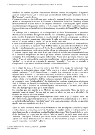 El Hombre Sabio y Compasivo: Una Aproximación Transpersonal a Jesús de Nazaret
                                                                                       Enrique Martínez Lozano


        dotado de los atributos de poder e inmortalidad. El nuevo contexto fue otorgando a la figura de
        Jesús un carácter “divino”, en el sentido que les era habitual, hasta llegar a entenderlo como el
        Hijo “enviado” a nuestro favor.
        Con esas premisas, era inevitable que, antes o después, surgiera el conflicto de interpretaciones.
        ¿Cómo se compaginaba la unicidad de Yhwh con la divinidad de Jesús? Los filósofos y teólogos
        cristianos hubieron de echar mano de las categorías filosóficas a su alcance para, a partir de ellas,
        encontrar una respuesta que diera razón de su fe. El proceso fue lento, difícil y doloroso, hasta que
        fraguó, oficialmente, en las definiciones dogmáticas de los concilios de Nicea (325) y Calcedonia
        (451).
        Sin embargo, con la emergencia de lo transpersonal, al diluir definitivamente la pretendida
        absolutización del modelo de cognición dualista, todo se modifica, porque se ha modificado el
        propio modelo de cognición. Superado el modelo mental, ni Dios ni Jesús pueden considerarse
        como seres separados, porque nada está separado de nada; no son objetos ni tampoco sujetos; no
        son un “tú”, porque no hay ya ningún “yo” que los perciba como tales.
        Cuando se acalla la mente, lo que aparece es el Misterio-sin-costuras-de-lo-Real, donde todo está
        en todo. En esa clave, la expresión “Hijo de Dios” remite a Jesús como la manifestación de Lo
        Que Es y, simultáneamente, expresión de Lo Que Somos. ¿Cabe algo más divino? ¿No “coincide”
        esta manera de nombrarlo con lo que pretendían afirmar los cristianos de los siglos IV-V?
        El malestar creyente surge, a mi modo de ver, por el hecho de no haber experimentado aún lo que
        es la conciencia transpersonal. Es esto lo que lleva a muchos a condenar cualquier formulación
        discrepante de la literalidad de los dogmas tradicionales. Porque temen que se está perdiendo algo
        valioso. Y es así: visto desde la conciencia mental (mítica e incluso racional), esto supone una
        “pérdida” –el yo pierde su referencia de seguridad “separada”-. Pero, una vez atisbado lo
        transpersonal, lo que parecía pérdida se convierte en liberación definitiva.

       En el origen de todo, la Conciencia unitaria que Jesús vive, aunque tal conciencia venga
        expresada en un lenguaje todavía mítico: “¿Qué ocurriría si vieseis al Hijo del hombre subir
        adonde estaba antes?” (6,62). Porque lo que el evangelio tiene claro es que esa nueva conciencia
        requiere “nacer de nuevo”: “El que no nazca de nuevo no puede ver el Reino de Dios” (3,3).
        “Bajar del cielo”, “subir al cielo” significa, en el esquema mítico que piensa a Dios habitando el
        espacio celeste, vivir en el ámbito de Dios, participar plenamente de la vida divina.
        Al reconocerlo como “bajado del cielo”, los discípulos han percibido a Jesús como alguien que
        vivía la divinidad sin distancia de ningún tipo, hasta el punto de que verlo a él era “ver” a Dios.
        Ahora bien, vivir la divinidad sin distancia significa vivir la Unidad y, por tanto, estar situado
        “más allá” de la percepción dual que la mente impone.
        Eso significa que, para acceder a ese Misterio que Jesús denominaba “Reino de Dios”, sea
        necesario “nacer de nuevo”. Lo que está en juego, en efecto, es una nueva identidad… Se
        requiere, por tanto, un nuevo nacimiento.
        En el propio lenguaje evangélico, podría expresarse como “morir al yo” y “seguir a Jesús”. En
        clave transpersonal, equivale a reconocer que el yo –con el modelo conceptual que de él se deriva-
        no es la identidad definitiva. Hace falta “nacer” a la conciencia unitaria: sólo ella nos permitirá
        acceder a ese nuevo modo de ver y de vivir.

       Desde esa nueva conciencia, Jesús declara abiertamente el final del templo (“Destruid este templo,
        y en tres días yo lo levantaré de nuevo”: 2,19), porque el verdadero templo es su propio cuerpo, es
        decir, la persona. En la misma línea, señala el final de toda religión: “Está llegando la hora, mejor
        dicho, ha llegado ya, en que para dar culto al Padre, no tendréis que subir a este monte ni ir a
        Jerusalén… Ha llegado la hora en que los que rinden verdadero culto al Padre, lo adoren en
        espíritu y en verdad. El Padre quiere ser adorado así. Dios es espíritu, y los que lo adoran deben
        hacerlo en espíritu y en verdad” (4,21-24).

© Journal of Transpersonal Research, 2009, Vol. 1, pp 34-56
ISSN: 1989-6077
                                                                                                      JTR - 51
 