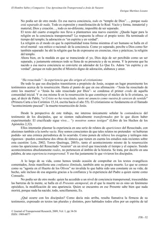 El Hombre Sabio y Compasivo: Una Aproximación Transpersonal a Jesús de Nazaret
                                                                                       Enrique Martínez Lozano


        No podía ser de otro modo. En esa nueva conciencia, todo es “templo de Dios”…, porque nada
        está separado de nada. Todo es expresión y manifestación de lo Real. Vacío y forma, inmaterial y
        material, Dios y creación…, todo es no-diferente, imposible de ser separado.
        El texto del cuarto evangelio nos lleva a plantearnos una nueva cuestión: ¿Queda lugar para la
        religión en la conciencia transpersonal? La respuesta la ofrece el propio texto: Ha terminado el
        tiempo del templo; la adoración es “en espíritu y en verdad”.
        La religión es el modo en que la espiritualidad toma forma mientras el ser humano se halla en el
        nivel mental –sea mítico o racional- de la conciencia. Como yo separado, percibe a Dios como Ser
        también separado: he ahí la religión que ha de expresarse en creencias, ritos y prácticas; la religión
        del templo.
        Ahora bien, en la medida en que se transciende el yo, Dios deja de ser percibido como un ser
        separado, y justamente entonces todo se llena de su presencia y de su aroma. Y la persona que ha
        nacido a esa nueva conciencia se convierte en adorador de Lo Que Es. Adora “en espíritu y en
        verdad”, porque en todo percibe el Misterio digno de adoración, alabanza y amor.


        “Ha resucitado”: la experiencia que dio origen al cristianismo
        De todo lo que sus discípulos trasmitieron a propósito de Jesús, ocupan un lugar preeminente los
testimonios acerca de la resurrección. Hasta el punto de que en esa afirmación –“Jesús ha resucitado de
entre los muertos” o “Jesús ha sido resucitado por Dios”- se condensa el primer credo de aquella
comunidad inicial. Y es esa misma fe en la resurrección la que constituye el núcleo de la fe cristiana, ya
que, al decir de Pablo, “si Cristo no ha resucitado, tanto mi anuncio como vuestra fe carecen de sentido”
(Primera Carta a los Corintios 15,14, escrita hacia el año 55). El cristianismo se fundamenta en el llamado
“acontecimiento pascual”: la muerte-resurrección de Jesús.

       Desde la perspectiva de este trabajo, me interesa únicamente señalar la contundencia del
testimonio de los discípulos, que se sienten radicalmente transformados por lo que dicen haber
experimentado: El crucificado sigue vivo… “y nosotros somos testigos” (Libro de los Hechos de los
Apóstoles 2,32).
       Ellos intentarán plasmar la experiencia en una serie de relatos de apariciones del Resucitado, con
alusiones también a la tumba vacía. Hoy somos conscientes de que tales relatos no pretenden –ni hubieran
podido- ser una crónica periodística de lo ocurrido. Como ponen de relieve los exegetas y teólogos más
rigurosos –pueden consultarse dos obras de síntesis que tienen en cuenta los estudios más recientes sobre
esta cuestión: Lois, 2002; Torres Queiruga, 2003)-, tanto el acontecimiento mismo de la resurrección
como las apariciones del Resucitado “ocurren” en un nivel que trasciende el tiempo y el espacio. Siendo
acontecimientos absolutamente reales, no pertenecen al ámbito de la historia. Se trata, por decirlo en una
palabra, de una experiencia transpersonal. Y eso fue justamente lo que vivieron los discípulos.

        A lo largo de su vida, como hemos tenido ocasión de comprobar en los textos evangélicos
comentados, Jesús manifiesta una confianza ilimitada, también ante su propia muerte. Lo que se conoce
como su “agonía en el Huerto de los Olivos” no invalida lo que había sido una constante en su vida; de
hecho, sale incluso de esa angustia gracias a la confianza y la experiencia del Padre a quien siente como
Consuelo.
        No podía ser de otro modo: quien ha accedido a un nivel de conciencia transpersonal, trascendidas
las barreras de la mente, se halla en el Presente atemporal, en el que la muerte no es sino un fenómeno
episódico, la modificación de una apariencia. Quien se encuentra en ese Presente sabe bien que nada
morirá, porque nada ha nacido; todo, sencillamente, Es.

       ¿Qué ocurre con los discípulos? Como decía más arriba, resulta llamativa la firmeza de su
testimonio, expresado en textos tan plurales y distintos, pero habitados todos ellos por un espíritu de tal

© Journal of Transpersonal Research, 2009, Vol. 1, pp 34-56
ISSN: 1989-6077
                                                                                                      JTR - 52
 