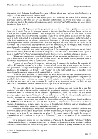 El Hombre Sabio y Compasivo: Una Aproximación Transpersonal a Jesús de Nazaret
                                                                                        Enrique Martínez Lozano


convicción, gozo, fortaleza, transformación…, que podemos afirmar con rigor que aquellos hombres y
mujeres vivieron una experiencia transpersonal.
       Más allá de lo empírico, de todo lo que puede ser constatable por medio de los sentidos, por
diferentes factores, entre los que hay que destacar probablemente su propia convivencia con Jesús,
accedieron a un nivel de conciencia transpersonal que les permitió “ver” al Resucitado, en aquel mismo
Presente en el que Todo Es.

        Lo que sucedió después se explica porque una experiencia de ese tipo no puede encerrarse en los
límites de la mente. Por eso tuvieron que recurrir al lenguaje simbólico, en el que fueron escritos los
textos que han llegado hasta nosotros, y que se expresan, como no podía ser de otro modo, en unas
categorías míticas hoy definitivamente caducadas: se dejó tocar, se vio, comió, ascendió entre las nubes,
subió al cielo, está sentado a la derecha del Padre... De hecho, cuando nos quedamos en la literalidad –y
en la forma objetivante de los relatos-, las preguntas, llevadas a la caricatura, conducen al absurdo: ¿Por
qué las apariciones tuvieron que durar sólo 40 días en el mejor de los casos (Libro de los Hechos de los
Apóstoles 1,3), o un solo día –el propio Lucas, autor del libro citado, en su evangelio, había situado la
ascensión en el mismo día de la resurrección: evangelio de Lucas 24,51-?
        Podemos comprender que, dentro del paradigma de la antropología unitaria que caracteriza el
pensamiento bíblico, hablaran de resurrección “corporal”, y se refirieran al Resucitado como alguien a
quien se puede “ver” y “tocar”, porque se muestra con el mismo cuerpo que tenía antes de su muerte.
        Al hacer así, los discípulos pretenden únicamente afirmar dos cosas: que la resurrección es real, y
que el Resucitado es el mismo al que ellos habían tratado. De ese modo, buscan preservar tanto la
realidad de la resurrección como la identidad del Resucitado.
        Pero eso no significa, evidentemente, sostener que la resurrección implique la ausencia del
cadáver. El concepto “cuerpo” no se refiere a la materialidad, que no sólo se descompone tras la muerte,
sino que cambia a lo largo de nuestra propia vida, incluso renovándose periódicamente la totalidad de las
células que lo componen. Lo definitivo del “cuerpo” no es la materialidad, sino su realidad como
expresión de la persona y fundamento de su capacidad de relación.
        Dicho con otras palabras: La corporalidad de Jesús resucitado –de toda persona que muere-
trasciende radicalmente la condición espacio-temporal; por tanto, no tiene –ni puede tener- ninguna de las
cualidades físicas que constituían su cuerpo mortal. El carácter no-material de su cuerpo sólo resulta
accesible en una experiencia que trasciende lo empírico y lo puramente mental; es decir, en una
experiencia transpersonal. Esto es, probablemente, lo que vivieron los discípulos.

        Por eso, más allá de las expresiones que tienen que utilizar para dar cuenta de lo que han
percibido, más allá de la insostenible literalidad de las palabras empleadas, podemos apreciar en sus
testimonios tanto el dinamismo de la Presencia experimentada, como los efectos de esa misma
experiencia, junto con algunas “indicaciones” para poder abrirse a ella. En este sentido, los relatos son
también catequesis que buscan transmitir y, a la vez, posibilitar la experiencia.
        En concreto, los relatos de apariciones del Resucitado constituyen 6 conjuntos literarios (Marcos
16,1-8; Marcos 16,9-20; Mateo 28; Lucas 24; Juan 20, Juan 21), imposibles de concordar en sus detalles
(número de apariciones, tiempo, lugar). De hecho, si los redactores hubieran querido engañarnos, lo
hubieran hecho mejor. Ellos narran su experiencia como pueden.
        Pues bien, estos relatos de apariciones, caracterizados por su llamativa sobriedad, contienen tres
elementos significativos: 1) Los discípulos no esperan al Resucitado, les sorprende como Viviente; según
los textos, no se trata de una proyección de ellos; 2) les cuesta reconocerlo; según los textos, el
reconocimiento del Resucitado no se produce fácilmente; 3) una vez reconocido, Él les transmite su
misión.
        En el momento mismo en que experimentan la Presencia del Resucitado “habitando” toda la
realidad, aquellos hombres y mujeres se perciben a sí mismos, no sin desconcierto, en un nuevo estado de
conciencia que trasciende los límites físicos y que, a la vez que les llena de gozo y de fortaleza, les lleva a

© Journal of Transpersonal Research, 2009, Vol. 1, pp 34-56
ISSN: 1989-6077
                                                                                                       JTR - 53
 