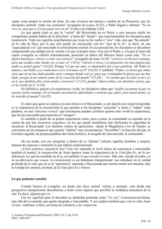 El Hombre Sabio y Compasivo: Una Aproximación Transpersonal a Jesús de Nazaret
                                                                                      Enrique Martínez Lozano


captar como propia la misión de Jesús. En una vivencia tan intensa e inédita de su Presencia, que los
discípulos sentirán “arder sus corazones” (evangelio de Lucas 24,32), y Pablo llegará a afirmar: “Ya no
vivo yo, sino que es Cristo quien vive en mí” (Carta a los Gálatas 2,20).
        Lo que queda claro es que la “visión” del Resucitado no es física; a esto parecen aludir los
evangelistas cuando hablan de la dificultad –y hasta del “miedo”- que experimentaban los discípulos para
reconocerlo. Todo eso significa sencillamente que Jesús no ha vuelto a “esta” vida, sino que “ha entrado”
en la vida de Dios, por lo que sólo puede ser reconocido con los “ojos de la fe”, es decir, en una
“capacidad de ver” que trasciende lo estrictamente mental. En esa percepción, los discípulos se descubren
compartiendo una unidad con él, similar a la que el propio Jesús vivía con el Padre, y a la que el autor del
cuarto evangelio se referirá reiteradamente, poniendo en labios del Maestro frases como ésta: “No os
dejaré huérfanos, volveré a estar con vosotros” (evangelio de Juan 14,18); “volveré y os llevaré conmigo,
para que podáis estar donde voy a estar yo” (14,3); “volveré a veros y os alegraréis con una alegría que
nadie os podrá quitar” (16,22). Porque “el que me ama, se mantendrá fiel a mis palabras. Mi Padre lo
amará, y mi Padre y yo vendremos a él y viviremos en él” (14,23). Y también: “Padre, yo deseo que todos
estos que tú me has dado puedan estar conmigo donde esté yo, para que contemplen la gloria que me has
dado, porque tú me amaste antes de la creación del mundo” (17,24)… “Lo mismo que tú estás en mí y yo
en ti, que también ellos estén unidos a nosotros” (17,21), porque “ahora saben, con absoluta certeza, que
yo he venido de ti” (17,8).
        En definitiva, gracias a la experiencia vivida, los discípulos saben que “podéis encontrar la paz en
vuestra unión conmigo. En el mundo encontraréis dificultades y tendréis que sufrir, pero tened ánimo, yo
he vencido al mundo” (16,33).

       Es claro que quien se expresa en estos textos es el Resucitado; o, por decirlo con mayor propiedad,
es la experiencia de la resurrección la que permite a los discípulos “escuchar” a Jesús y “captar” estas
palabras, en una “absoluta certeza” que únicamente pueden certificar quienes han vivido la experiencia,
que los ha convertido precisamente en “testigos”.
       Es también a partir de su propia experiencia como, poco a poco, la comunidad va cayendo en la
cuenta de que hay momentos singulares en los que puede alumbrarse más fácilmente la capacidad de
reconocer al Resucitado. Los distintos relatos de apariciones –desde la Magdalena a los de Emaús- se
convierten así en catequesis que quieren “indicar” esas circunstancias “favorables”: la fracción del pan, la
Escritura sagrada, las propias palabras del Jesús histórico, la acogida del desconocido, la comunidad...

        De ese modo, con sus categorías y dentro de su “idioma” cultural, aquellos hombres y mujeres
trataron de expresar y transmitir lo que habían experimentado.
        ¿Cómo podemos entenderlo hoy? Una vez superado el nivel mítico de conciencia y trascendido
también el mental, la resurrección de Jesús aparece como la experiencia de la Vida-Que-Es, en la no-
diferencia. Lo que ha sucedido en él es, en realidad, lo que sucede en todos. Más aún: sucede en todos, en
la no-diferencia que somos. La resurrección es un fenómeno transpersonal: nos introduce en la verdad
profunda de lo real, que no es la “apariencia” separada y fraccionada que nuestra mente nos muestra, sino
la Unidad sin costuras, no-dual, de la Vida-Que-Es-y-Somos.


Lo que podemos concluir

        Cuando leemos el evangelio, no desde una clave mental –mítica o racional-, sino desde una
perspectiva transpersonal, descubrimos a Jesús como alguien que percibió la verdadera naturaleza de lo
real. Es decir, alguien que vio.
        Ese ver significó para él descubrir su identidad profunda como “Yo soy”, Conciencia-sin-forma,
más allá del yo-mental, que queda integrado y trascendido. Y eso explica también que, con su vida, Jesús
viviera –realizara- a Dios, en forma de sabiduría y de compasión.

© Journal of Transpersonal Research, 2009, Vol. 1, pp 34-56
ISSN: 1989-6077
                                                                                                     JTR - 54
 