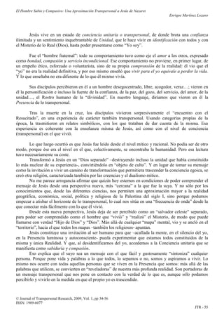 El Hombre Sabio y Compasivo: Una Aproximación Transpersonal a Jesús de Nazaret
                                                                                       Enrique Martínez Lozano




        Jesús vive en un estado de conciencia unitaria o transpersonal, de donde brota una confianza
ilimitada y un sentimiento inquebrantable de Unidad, que le hace vivir en identificación con todos y con
el Misterio de lo Real (Dios), hasta poder presentarse como “Yo soy”.

       Fue el “hombre fraternal”: todo su comportamiento tuvo como eje el amor a los otros, expresado
como bondad, compasión y servicio incondicional. Ese comportamiento no proviene, en primer lugar, de
un empeño ético, esforzado o voluntarista, sino de su propia comprensión de la realidad: él vio que el
“yo” no era la realidad definitiva, y por eso mismo enseñó que vivir para el yo equivale a perder la vida.
Y lo que enseñaba no era diferente de lo que él mismo vivía.

        Sus discípulos percibieron en él a un hombre desegocentrado, libre, acogedor, veraz…; vieron en
él la personificación e incluso la fuente de la confianza, de la paz, del gozo, del servicio, del amor, de la
unidad…, el Rostro humano de la “divinidad”. En nuestro lenguaje, diríamos que vieron en él la
Presencia de lo transpersonal.

       Tras la muerte en la cruz, los discípulos vivieron sorpresivamente el “encuentro con el
Resucitado”, en una experiencia de carácter también transpersonal. Usando categorías propias de la
época, la trasmitieron en relatos simbólicos, con los que trataban de dar cuenta de la misma. Esa
experiencia es coherente con la enseñanza misma de Jesús, así como con el nivel de conciencia
(transpersonal) en el que vivió.

        Lo que luego ocurrió es que Jesús fue leído desde el nivel mítico y racional. No podía ser de otro
modo, porque ése era el nivel en el que, colectivamente, se encontraba la humanidad. Pero esa lectura
tuvo necesariamente su coste.
        Transformó a Jesús en un “Dios separado” –destruyendo incluso la unidad que había constituido
lo más nuclear de su experiencia-, convirtiéndolo en “objeto de culto”. Y en lugar de tomar su mensaje
como la invitación a vivir un camino de transformación que permitiera trascender la conciencia egoica, se
creó otra religión, caracterizada también por las creencias y el dualismo mítico.
        No me parece arrogancia afirmar que quizás hoy estemos en condiciones de poder comprender el
mensaje de Jesús desde una perspectiva nueva, más “cercana” a la que fue la suya. Y no sólo por los
conocimientos que, desde las diferentes ciencias, nos permiten una aproximación mayor a la realidad
geográfica, económica, social, política y religiosa de la Palestina del siglo I, sino porque podemos
empezar a atisbar el horizonte de lo transpersonal, lo cual nos sitúa en una “frecuencia de onda” desde la
que conectar más fácilmente con lo que él vivió.
        Desde esta nueva perspectiva, Jesús deja de ser percibido como un “salvador celeste” separado,
para poder ser comprendido como el hombre que “vivió” y “realizó” el Misterio, de modo que puede
llamarse con verdad “Hijo de Dios” y “Dios”. Más allá de cualquier “mapa” mental, vio y se ancló en el
“territorio”, hacia el que todos los mapas –también los religiosos- apuntan.
        Jesús constituye una invitación al ser humano para que –acallada la mente, en el silencio del yo,
en la Presencia luminosa y autoconsciente- pueda experimentar que estamos todos constituidos de la
misma y única Realidad. Y que, al desidentificarnos del yo, accedemos a la Conciencia unitaria que se
manifiesta como sabiduría y compasión.
        Eso explica que el suyo sea un mensaje con el que fácil y gustosamente “sintoniza” cualquier
persona. Porque pone vida y palabras a lo que todos, lo sepamos o no, somos y aspiramos a vivir. Lo
mismo nos ocurre con todas aquellas personas que se viven en la Presencia que somos: más allá de las
palabras que utilicen, se convierten en “reveladoras” de nuestra más profunda realidad. Son portadoras de
un mensaje transpersonal que nos pone en contacto con la verdad de lo que es, aunque sólo podamos
percibirlo y vivirlo en la medida en que el propio yo es trascendido.



© Journal of Transpersonal Research, 2009, Vol. 1, pp 34-56
ISSN: 1989-6077
                                                                                                      JTR - 55
 