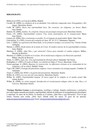El Hombre Sabio y Compasivo: Una Aproximación Transpersonal a Jesús de Nazaret
                                                                                     Enrique Martínez Lozano




BIBLIOGRAFÍA


Biblia (La) (1992), La Casa de la Biblia, Madrid.
Cavallé, M. (2008), La sabiduría de la no-dualidad. Una reflexión comparada entre Nisargadatta y Hei
        degger. Barcelona: Kairós.
Corbí, M. (2007), Hacia una espiritualidad laica. Sin creencias, sin religiones, sin dioses. Barce
        lona: Herder.
Daniels, M. (2008), Sombra, Yo y Espíritu. Ensayos de psicología transpersonal. Barcelona: Kairós.
Ferrer, J.N. (2003), Espiritualidad creativa. Una visión participativa de lo transpersonal. Barce
        lona: Kairós.
Lenaers, R. (2008), Otro cristianismo es posible. Fe en lenguaje de modernidad. Quito: Abya Yala.
Léon-dufour, X. (1995), Lectura del evangelio de Juan, III: Jn 13-17. Salamanca: Sígueme.
Lois, J. (2002), La experiencia del Resucitado, en los primeros testigos y en nosotros hoy. Vitoria: Fronte
        ra/Hegian.
Marion, J. (2005), Desde dentro de la mente de Cristo. El sendero interior de la espiritualidad cristiana,
        Gaia, Madrid.
Martínez, E. (2008), ¿Qué Dios y qué salvación? Claves para entender el cambio religioso. Bilbao:
        Desclée de Brouwer.
Martinez, E. (2009), La botella en el océano. De la intolerancia religiosa a la liberación espiritual.
        Bilbao: Desclée de Brouwer.
Nolan, A. (2007), Jesús, hoy. Una espiritualidad de libertad radical. Santander: Sal Terrae.
Rodrigáñez, C. (2007), El asalto al Hades. La rebelión de Edipo (1ª Parte). Barcelona: Virus.
Torres queiruga, A. (2003), Repensar la resurrección. La diferencia cristiana en la continuidad de las
        religiones y de la cultura. Madrid: Trotta.
Vigil, J.M. (2007), Teología del pluralismo religioso. Curso sistemático de teología popular. Córdoba: El
        Almendro.
Visser, F. (2004), Ken Wilber o la pasión del pensamiento. Barcelona: Kairós.
Wilber, K. (1991), Los tres ojos del conocimiento. Barcelona: Kairós.
Wilber, K. (2007), Espiritualidad integral. El nuevo papel de la religión en el mundo actual. Bar
        celona: Kairós.
Wilber, K. (2008), La visión integral. Introducción al revolucionario enfoque sobre la vida, Dios y el
        Universo. Barcelona: Kairós.


*Enrique Martínez Lozano es psicoterapeuta, sociólogo y teólogo. Imparte conferencias y seminarios
por toda España aunando psicología y espiritualidad, además de dedicarse al acompañamiento psicológico
y espiritual. Es autor de los libros: La botella en el océano, ¿Qué Dios y qué Salvación?, Vivir lo que
somos, Nuestra cara oculta, ¿Dios hoy?, Donde están las raíces, El gozo de ser persona.
www.enriquemartinezlozano.com Email: enriquemartinezlozano@gmail.com.




© Journal of Transpersonal Research, 2009, Vol. 1, pp 34-56
ISSN: 1989-6077
                                                                                                    JTR - 56
 