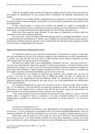 El Hombre Sabio y Compasivo: Una Aproximación Transpersonal a Jesús de Nazaret
                                                                                     Enrique Martínez Lozano


        Todo ello no significa negar la mente ni el lugar que ocupa en nuestra vida. Lo único que ocurre es
que dejamos de identificarnos con ella, porque hemos vislumbrado una identidad inmensamente más
amplia.
        En contraste con el estadio mental, caracterizado por la separación, el nuevo nivel transpersonal,
en el que el propio yo queda integrado y trascendido, se caracteriza por la percepción de la unidad de todo
en las diferencias.
        Si bien, colectivamente y a pesar de los indicios que apuntan un cambio, la humanidad se
encuentra aún en estadios míticos y racionales de conciencia, parece que no han sido pocos los hombres y
mujeres que, a lo largo de la historia, han experimentado ese otro nivel que trasciende el yo.
        Entre ellos, Jesús ocupa un lugar destacado. Lo que sigue es simplemente un primer esbozo de
comentario a textos que así parecen mostrarlo.
        Son textos que, a pesar de haberse leído habitualmente desde un paradigma premoderno –lo cual
se explica porque ése era justamente el “idioma” que se hablaba en el periodo histórico en que nacieron-,
encierran una sabiduría propia de quien ha “visto” y habla desde más allá de la mente, porque ha accedido
a un nivel mayor –transpersonal- de conciencia.


Signos de la conciencia transpersonal en Jesús

        La experiencia mística es una experiencia transpersonal. Se trasciende lo mental y se abre paso
una nueva percepción de lo real. Por ese motivo, porque en tales experiencias se acalla el pensamiento y
es posible “ver” más allá del velo de la mente, es fácil encontrar en los místicos expresiones de claro
sabor transpersonal. Eso mismo ocurre en el evangelio.
        Sin entrar en el debate sobre lo que serían palabras “auténticas” de Jesús –“ipsissima verba Iesu”-
y lo que, tras la denominada “experiencia pascual”, es obra de los discípulos y, en último término, de los
redactores del evangelio, lo cierto es que en el texto que ha llegado a nosotros encontramos expresiones
que revelan toda su hondura y riqueza cuando las leemos en esa clave. En este sentido, es innegable que
el evangelio constituye un mensaje de sabiduría, que nos invita a despertar.
        Lo transpersonal es un estadio de conciencia que conlleva, como cualquier otro, un modo de
percibir y un modo de actuar, coherentes entre sí. Habría que dudar, por tanto, de aquello que no
desemboque en una transformación personal (Daniels, 2008). Lo característico de ese estadio es la
superación-integración del nivel mental y, por tanto, del yo, con el que habitualmente nos identificamos
de una manera absoluta.
        La conciencia transpersonal es, pues, una conciencia unitaria y desegocentrada. Quien accede a
ella, “ve” la unidad de lo real más allá del velo opaco que interpone la mente –más allá de las aparentes
diferencias- y actúa desde el amor a todos los seres. De ahí que los dos rasgos más característicos de
quien se halla en ese nivel de conciencia sean la sabiduría y la compasión.
        Y eso es precisamente lo que más se destaca en la persona de Jesús. ¿Quién es y qué ha visto este
hombre sabio y compasivo? Vamos a acercarnos a los textos, buscando huellas de la conciencia
transpersonal en aquellas dos dimensiones que la caracterizan: la desegocentración y la conciencia
unitaria.


       Un hombre desidentificado del yo
       En el proceso evolutivo de la persona –como, globalmente, el de la humanidad-, la emergencia del
nivel mental –y, con él, la aparición y consolidación del yo, en cuanto identidad independiente-, marca un
momento culminante. Se sale de la oscuridad de lo pre-personal y se accede a la autoconciencia personal.
       Ahora bien, como no podía ser de otro modo, ese nuevo nivel “personal” está caracterizado por
una conciencia egoica: el yo recién nacido se embarca en una carrera, espontánea y ansiosa, con la que
busca constituirse en centro y protagonista de toda la escena. Olvidando que es sólo un momento más de

© Journal of Transpersonal Research, 2009, Vol. 1, pp 34-56
ISSN: 1989-6077
                                                                                                    JTR - 36
 