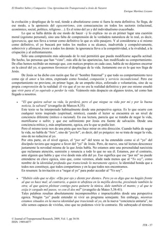 El Hombre Sabio y Compasivo: Una Aproximación Transpersonal a Jesús de Nazaret
                                                                                        Enrique Martínez Lozano


la evolución y despliegue de lo real, tiende a absolutizarse como si fuera la meta definitiva. Se llega, de
ese modo, a la apoteosis del egocentrismo, con consecuencias en todos los sectores (relacional,
económico, social, político, religioso…). Es el reino del yo y del individualismo exacerbado.
        Lo que se halla detrás de ese modo de hacer –y lo explica- no es en primer lugar una cuestión
moral (egoísmo personal), sino una falta de comprensión de la verdadera naturaleza de lo real, es decir,
ignorancia, que nos lleva a tomar como definitivo lo que es sólo pasajero. Y al considerarse a sí mismo
como definitivo, el yo buscará por todos los medios a su alcance, inadvertida y compulsivamente,
sobrevivir y afirmarse frente a todos los demás: la ignorancia lleva a la competitividad, a la rivalidad, a la
crispación y al enfrentamiento.
        Sólo una comprensión más adecuada de lo real permitirá que pueda modificarse aquella actitud.
De hecho, las personas que han “visto”, más allá de las apariencias, han modificado su comportamiento.
De ellas hemos recibido un mensaje que, con matices propios en cada caso, habla de no dejarnos encerrar
en la cárcel del yo, si queremos favorecer el despliegue de la vida. Justamente eso es lo que nos llega de
Jesús.
        De Jesús se ha dicho con razón que fue el “hombre fraternal” y que todo su comportamiento tuvo
como eje el amor a los otros, expresado como bondad, compasión y servicio incondicional. Pero ese
comportamiento no proviene, en primer lugar, de un empeño ético, esforzado o voluntarista, sino de su
propia comprensión de la realidad: él vio que el yo no era la realidad definitiva y por eso mismo enseñó
que vivir para el yo equivale a perder la vida. Veámoslo más despacio en algunos textos, tal como han
llegado a nosotros.

       “El que quiera salvar su vida, la perderá, pero el que niegue su vida por mí y por la buena
        noticia, la salvará” (evangelio de Marcos 8,35).
        Este texto se ha interpretado habitualmente desde una perspectiva egoica. Es lo que ocurre con
        cualquier texto inspirado (espiritual, místico), cuando el lector se encuentra en un nivel de
        conciencia diferente (mítico o racional). En esa lectura, parecía que se trataba de negar la vida,
        mortificarse o sufrir; y que ese sufrimiento por Jesús era fuente de salvación. Desde una
        conciencia mítica y, más ampliamente, egoica, era lo que se podía leer.
        Pero el mismo texto nos da una pista que nos hace mirar en otra dirección. Cuando habla de negar
        la vida, no habla de “biós”, sino de “psiché”, es decir, del yo psíquico: no se trata de negar la vida,
        sino de no reducirse al yo.
        Por otra parte, en el nivel egoico, el “por mí” del texto se ha entendido como si el “yo” del
        discípulo tuviera que negarse a favor del “yo” de Jesús. Pero, de nuevo, una tal lectura desconoce
        justamente la novedad misma de la que Jesús habla. No estamos ante una personalidad narcisista
        que reclamara atención, sumisión y renuncia a todo lo que no sea él. Estamos, por el contrario,
        ante alguien que habla y que vive desde más allá del yo. Eso significa que ese “por mí” no puede
        entenderse en clave egoica, sino que, como veremos, alude nada menos que al “Yo soy”, como
        nombre de la identidad profunda que transciende lo meramente egoico; la identidad honda que a
        todos nos constituye, que todos compartimos y en la que todos nos encontramos.
        En resumen: la invitación es a “negar el yo” para poder acceder al “Yo soy”.

       “Habéis oído que se dijo: «Ojo por ojo y diente por diente». Pero yo os digo que no hagáis frente
        al que os hace mal; al contrario, a quien te abofetea en la mejilla derecha, preséntale también la
        otra; al que quiera pleitear contigo para quitarte la túnica, dale también el manto; y al que te
        exija ir cargado mil pasos, ve con él dos mil” (evangelio de Mateo 5,38-41).
        Tales palabras resultan absolutamente incomprensibles e impracticables desde una perspectiva
        egoica. Ningún “yo” puede entender ni vivir un programa semejante. Sin embargo, mientras
        estamos situados en la nueva identidad que trasciende al yo, en la nueva “conciencia unitaria”, no
        sólo somos capaces de vivirlas, sino que no podemos vivir lo contrario. He subrayado el término



© Journal of Transpersonal Research, 2009, Vol. 1, pp 34-56
ISSN: 1989-6077
                                                                                                       JTR - 37
 