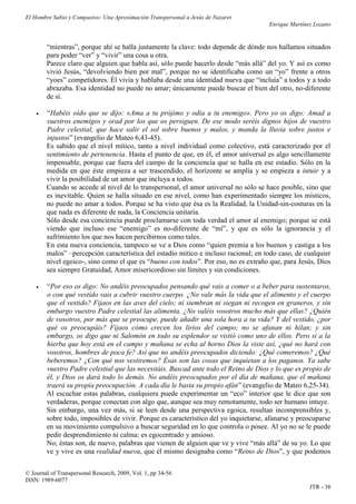 El Hombre Sabio y Compasivo: Una Aproximación Transpersonal a Jesús de Nazaret
                                                                                      Enrique Martínez Lozano


        “mientras”, porque ahí se halla justamente la clave: todo depende de dónde nos hallamos situados
        para poder “ver” y “vivir” una cosa u otra.
        Parece claro que alguien que habla así, sólo puede hacerlo desde “más allá” del yo. Y así es como
        vivió Jesús, “devolviendo bien por mal”, porque no se identificaba como un “yo” frente a otros
        “yoes” competidores. Él vivía y hablaba desde una identidad nueva que “incluía” a todos y a todo
        abrazaba. Esa identidad no puede no amar; únicamente puede buscar el bien del otro, no-diferente
        de sí.

       “Habéis oído que se dijo: «Ama a tu prójimo y odia a tu enemigo». Pero yo os digo: Amad a
        vuestros enemigos y orad por los que os persiguen. De ese modo seréis dignos hijos de vuestro
        Padre celestial, que hace salir el sol sobre buenos y malos, y manda la lluvia sobre justos e
        injustos” (evangelio de Mateo 6,43-45).
        Es sabido que el nivel mítico, tanto a nivel individual como colectivo, está caracterizado por el
        sentimiento de pertenencia. Hasta el punto de que, en él, el amor universal es algo sencillamente
        impensable, porque cae fuera del campo de la conciencia que se halla en ese estadio. Sólo en la
        medida en que éste empieza a ser trascendido, el horizonte se amplía y se empieza a intuir y a
        vivir la posibilidad de un amor que incluya a todos.
        Cuando se accede al nivel de lo transpersonal, el amor universal no sólo se hace posible, sino que
        es inevitable. Quien se halla situado en ese nivel, como han experimentado siempre los místicos,
        no puede no amar a todos. Porque se ha visto que ésa es la Realidad, la Unidad-sin-costuras en la
        que nada es diferente de nada, la Conciencia unitaria.
        Sólo desde esa conciencia puede proclamarse con toda verdad el amor al enemigo; porque se está
        viendo que incluso ese “enemigo” es no-diferente de “mí”, y que es sólo la ignorancia y el
        sufrimiento los que nos hacen percibirnos como tales.
        En esta nueva conciencia, tampoco se ve a Dios como “quien premia a los buenos y castiga a los
        malos” –percepción característica del estadio mítico e incluso racional; en todo caso, de cualquier
        nivel egoico-, sino como el que es “bueno con todos”. Por eso, no es extraño que, para Jesús, Dios
        sea siempre Gratuidad, Amor misericordioso sin límites y sin condiciones.

       “Por eso os digo: No andéis preocupados pensando qué vais a comer o a beber para sustentaros,
        o con qué vestido vais a cubrir vuestro cuerpo. ¿No vale más la vida que el alimento y el cuerpo
        que el vestido? Fijaos en las aves del cielo; ni siembran ni siegan ni recogen en graneros, y sin
        embargo vuestro Padre celestial las alimenta. ¿No valéis vosotros mucho más que ellas? ¿Quién
        de vosotros, por más que se preocupe, puede añadir una sola hora a su vida? Y del vestido, ¿por
        qué os preocupáis? Fijaos cómo crecen los lirios del campo; no se afanan ni hilan; y sin
        embargo, os digo que ni Salomón en todo su esplendor se vistió como uno de ellos. Pero si a la
        hierba que hoy está en el campo y mañana se echa al horno Dios la viste así, ¿qué no hará con
        vosotros, hombres de poca fe? Así que no andéis preocupados diciendo: ¿Qué comeremos? ¿Qué
        beberemos? ¿Con qué nos vestiremos? Ésas son las cosas que inquietan a los paganos. Ya sabe
        vuestro Padre celestial que las necesitáis. Buscad ante todo el Reino de Dios y lo que es propio de
        él, y Dios os dará todo lo demás. No andéis preocupados por el día de mañana, que el mañana
        traerá su propia preocupación. A cada día le basta su propio afán” (evangelio de Mateo 6,25-34).
        Al escuchar estas palabras, cualquiera puede experimentar un “eco” interior que le dice que son
        verdaderas, porque conectan con algo que, aunque sea muy remotamente, todo ser humano intuye.
        Sin embargo, una vez más, si se leen desde una perspectiva egoica, resultan incomprensibles y,
        sobre todo, imposibles de vivir. Porque es característico del yo inquietarse, afanarse y preocuparse
        en su movimiento compulsivo a buscar seguridad en lo que controla o posee. Al yo no se le puede
        pedir desprendimiento ni calma: es egocentrado y ansioso.
        No; éstas son, de nuevo, palabras que vienen de alguien que ve y vive “más allá” de su yo. Lo que
        ve y vive es una realidad nueva, que él mismo designaba como “Reino de Dios”, y que podemos

© Journal of Transpersonal Research, 2009, Vol. 1, pp 34-56
ISSN: 1989-6077
                                                                                                     JTR - 38
 
