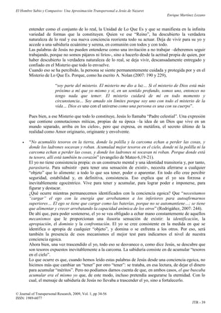 El Hombre Sabio y Compasivo: Una Aproximación Transpersonal a Jesús de Nazaret
                                                                                       Enrique Martínez Lozano


        entender como el conjunto de lo real, la Unidad de Lo Que Es y que se manifiesta en la infinita
        variedad de formas que la constituyen. Quien ve ese “Reino”, ha descubierto la verdadera
        naturaleza de lo real y esa nueva conciencia reorienta todo su actuar. Deja de vivir para su yo y
        accede a una sabiduría ecuánime y serena, en comunión con todos y con todo.
        Las palabras de Jesús no pueden entenderse como una invitación a no trabajar –deberemos seguir
        trabajando, porque no somos pájaros ni lirios-, sino a hacerlo desde la actitud propia de quien, por
        haber descubierto la verdadera naturaleza de lo real, se deja vivir, descansadamente entregado y
        confiado en el Misterio que todo lo envuelve.
        Cuando eso se ha percibido, la persona se siente permanentemente cuidada y protegida por y en el
        Misterio de Lo Que Es. Porque, como ha escrito A. Nolan (2007: 190 y 229),

                         “soy parte del misterio. El misterio me dio a luz… Si el misterio de Dios está más
                         próximo a mí que yo mismo y si, en un sentido profundo, somos uno, entonces no
                         tengo nada que temer. El misterio cuidará de mí en todo momento y
                         circunstancia… Soy amado sin límites porque soy uno con todo el misterio de la
                         vida… Dios es uno con el universo como una persona es una con su cuerpo”.

        Pues bien, a ese Misterio que todo lo constituye, Jesús lo llamaba “Padre celestial”. Una expresión
        que contiene connotaciones míticas, propias de su época –la idea de un Dios que vive en un
        mundo separado, arriba en los cielos-, pero que expresa, en metáfora, el secreto último de la
        realidad como Amor originario, originante y envolvente.

       “No acumuléis tesoros en la tierra, donde la polilla y la carcoma echan a perder las cosas, y
        donde los ladrones socavan y roban. Acumulad mejor tesoros en el cielo, donde ni la polilla ni la
        carcoma echan a perder las cosas, y donde los ladrones ni socavan ni roban. Porque donde está
        tu tesoro, allí está también tu corazón” (evangelio de Mateo 6,19-21).
        El yo no tiene consistencia propia: es un constructo mental y una identidad transitoria y, por tanto,
        parasitaria. Para subsistir –para tener una sensación de existir-, necesita aferrarse a cualquier
        “objeto” que lo alimente: a todo lo que sea tener, poder o aparentar. En todo ello cree percibir
        seguridad, estabilidad y, en definitiva, consistencia. Eso explica que el yo sea forzosa e
        inevitablemente egocéntrico. Vive para tener y acumular, para lograr poder e imponerse, para
        figurar y destacar.
        ¿Qué ocurre mientras permanecemos identificados con la conciencia egoica? Que “necesitamos
        “cargar” el ego con la energía que arrebatamos a los inferiores para autoafirmarnos
        superiores… El ego se tiene que cargar como las baterías, porque no se automantiene…; se tiene
        que alimentar y crecer arrebatando la capacidad anímica de los otros” (Rodrigáñez, 2007: 244).
        De ahí que, para poder sostenerse, el yo se vea obligado a echar mano constantemente de aquellos
        mecanismos que le proporcionan una ilusoria sensación de existir: la identificación, la
        apropiación, el dominio y la confrontación. El yo se cree consistente en la medida en que se
        identifica o apropia de cualquier “objeto”, y domina o se enfrenta a los otros. Por eso, será
        también la presencia de esos mecanismos el mejor test para indicarnos el nivel de nuestra
        conciencia egoica.
        Ahora bien, una vez trascendido el yo, todo eso se desvanece o, como dice Jesús, se descubre que
        son tesoros expuestos inevitablemente a la carcoma. La sabiduría consiste en de acumular “tesoros
        en el cielo”.
        Lo que ocurre es que, cuando hemos leído estas palabras de Jesús desde una conciencia egoica, no
        hicimos más que cambiar un “tener” por otro “tener”: se trataba, en esa lectura, de dejar el dinero
        para acumular “méritos”. Pero no podíamos darnos cuenta de que, en ambos casos, el que buscaba
        acumular era el mismo yo que, de este modo, incluso pretendía asegurarse la eternidad. Con lo
        cual, el mensaje de sabiduría de Jesús no llevaba a trascender el yo, sino a fortalecerlo.

© Journal of Transpersonal Research, 2009, Vol. 1, pp 34-56
ISSN: 1989-6077
                                                                                                      JTR - 39
 