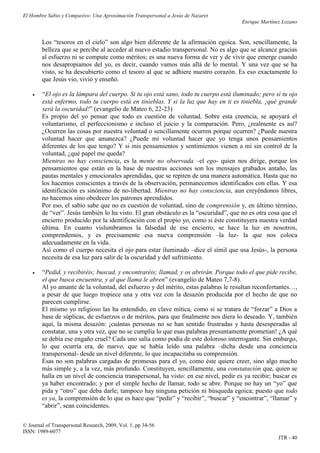 El Hombre Sabio y Compasivo: Una Aproximación Transpersonal a Jesús de Nazaret
                                                                                       Enrique Martínez Lozano


        Los “tesoros en el cielo” son algo bien diferente de la afirmación egoica. Son, sencillamente, la
        belleza que se percibe al acceder al nuevo estadio transpersonal. No es algo que se alcance gracias
        al esfuerzo ni se compute como méritos; es una nueva forma de ver y de vivir que emerge cuando
        nos desapropiamos del yo, es decir, cuando vamos más allá de lo mental. Y una vez que se ha
        visto, se ha descubierto como el tesoro al que se adhiere nuestro corazón. Es eso exactamente lo
        que Jesús vio, vivió y enseñó.

       “El ojo es la lámpara del cuerpo. Si tu ojo está sano, todo tu cuerpo está iluminado; pero si tu ojo
        está enfermo, todo tu cuerpo está en tinieblas. Y si la luz que hay en ti es tiniebla, ¡qué grande
        será la oscuridad!” (evangelio de Mateo 6, 22-23)
        Es propio del yo pensar que todo es cuestión de voluntad. Sobre esta creencia, se apoyará el
        voluntarismo, el perfeccionismo e incluso el juicio y la comparación. Pero, ¿realmente es así?
        ¿Ocurren las cosas por nuestra voluntad o sencillamente ocurren porque ocurren? ¿Puede nuestra
        voluntad hacer que amanezca? ¿Puede mi voluntad hacer que yo tenga unos pensamientos
        diferentes de los que tengo? Y si mis pensamientos y sentimientos vienen a mí sin control de la
        voluntad, ¿qué papel me queda?
        Mientras no hay consciencia, es la mente no observada –el ego- quien nos dirige, porque los
        pensamientos que están en la base de nuestras acciones son los mensajes grabados antaño, las
        pautas mentales y emocionales aprendidas, que se repiten de una manera automática. Hasta que no
        los hacemos conscientes a través de la observación, permanecemos identificados con ellas. Y esa
        identificación es sinónimo de no-libertad. Mientras no hay consciencia, aun creyéndonos libres,
        no hacemos sino obedecer los patrones aprendidos.
        Por eso, el sabio sabe que no es cuestión de voluntad, sino de comprensión y, en último término,
        de “ver”. Jesús también lo ha visto. El gran obstáculo es la “oscuridad”, que no es otra cosa que el
        encierro producido por la identificación con el propio yo, como si éste constituyera nuestra verdad
        última. En cuanto vislumbramos la falsedad de ese encierro, se hace la luz en nosotros,
        comprendemos, y es precisamente esa nueva comprensión –la luz- la que nos coloca
        adecuadamente en la vida.
        Así como el cuerpo necesita el ojo para estar iluminado –dice el símil que usa Jesús-, la persona
        necesita de esa luz para salir de la oscuridad y del sufrimiento.

       “Pedid, y recibiréis; buscad, y encontraréis; llamad, y os abrirán. Porque todo el que pide recibe,
        el que busca encuentra, y al que llama le abren” (evangelio de Mateo 7,7-8).
        Al yo amante de la voluntad, del esfuerzo y del mérito, estas palabras le resultan reconfortantes…,
        a pesar de que luego tropiece una y otra vez con la desazón producida por el hecho de que no
        parecen cumplirse.
        El mismo yo religioso las ha entendido, en clave mítica, como si se tratara de “forzar” a Dios a
        base de súplicas, de esfuerzos o de méritos, para que finalmente nos diera lo deseado. Y, también
        aquí, la misma desazón: ¡cuántas personas no se han sentido frustradas y hasta desesperadas al
        constatar, una y otra vez, que no se cumplía lo que esas palabras presuntamente prometían! ¿A qué
        se debía ese engaño cruel? Cada uno salía como podía de este doloroso interrogante. Sin embargo,
        lo que ocurría era, de nuevo, que se había leído una palabra –dicha desde una conciencia
        transpersonal- desde un nivel diferente, lo que incapacitaba su comprensión.
        Ésas no son palabras cargadas de promesas para el yo, como éste quiere creer, sino algo mucho
        más simple y, a la vez, más profundo. Constituyen, sencillamente, una constatación que, quien se
        halla en un nivel de conciencia transpersonal, ha visto: en ese nivel, pedir es ya recibir; buscar es
        ya haber encontrado; y por el simple hecho de llamar, todo se abre. Porque no hay un “yo” que
        pida y “otro” que deba darle; tampoco hay ninguna petición ni búsqueda egoica; puesto que todo
        es ya, la comprensión de lo que es hace que “pedir” y “recibir”, “buscar” y “encontrar”, “llamar” y
        “abrir”, sean coincidentes.

© Journal of Transpersonal Research, 2009, Vol. 1, pp 34-56
ISSN: 1989-6077
                                                                                                      JTR - 40
 