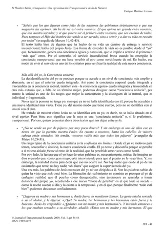 El Hombre Sabio y Compasivo: Una Aproximación Transpersonal a Jesús de Nazaret
                                                                                       Enrique Martínez Lozano




       “Sabéis que los que figuran como jefes de las naciones las gobiernan tiránicamente y que sus
        magnates las oprimen. No ha de ser así entre vosotros. El que quiera ser grande entre vosotros,
        que sea vuestro servidor; y el que quiera ser el primero entre vosotros, que sea esclavo de todos.
        Pues tampoco el Hijo del hombre ha venido a ser servido, sino a servir y a dar su vida en rescate
        por todos” (evangelio de Marcos 10,42-45).
        El texto habla bien de alguien que ha hecho de su vida un camino de entrega y servicio
        incondicional; habla del propio Jesús. Esa forma de entender la vida no es posible desde el “yo”
        que, forzosamente, genera una conciencia egoica y narcisista, que le impele a sentirse el primero o
        “más que” otros. Por el contrario, el servicio incondicional brota cuando ha emergido la
        conciencia transpersonal que me hace percibir al otro como no-diferente de mí. De hecho, ese
        modo de vivir el servicio es uno de los criterios para verificar la realidad de esta nueva conciencia.


       Más allá del yo, la Conciencia unitaria
       La desidentificación del yo se produce porque se accede a un nivel de conciencia más amplio y
abarcante, en el que el anterior queda integrado. Así como la conciencia corporal queda integrada y
trascendida en la conciencia mental, también ésta –la conciencia egoica- queda integrada y trascendida en
otra más extensa que, a falta de un término mejor, podemos designar como “conciencia unitaria”, por
cuanto la unidad es uno de los rasgos que mejor la caracterizan y la distinguen de la mental, que es
individual y fragmentada.
       No es que la persona no tenga yo, sino que ya no se halla identificada con él, porque ha accedido a
una nueva identidad más vasta. Tiene yo, del mismo modo que tiene cuerpo, pero no se identifica con el
uno ni con el otro.
       He tratado de mostrar cómo Jesús no se identifica con su yo, es decir, no se halla situado en el
nivel egoico. Pues bien, esto significa que la suya es una “conciencia unitaria” o, si lo preferimos,
transpersonal. Por eso, quiero presentar ahora otros textos que nos dejan entreverlo.

       “¿No se vende un par de pájaros por muy poco dinero? Y sin embargo ni uno de ellos cae en
        tierra sin que lo permita vuestro Padre. En cuanto a vosotros, hasta los cabellos de vuestra
        cabeza están contados. No temáis, vosotros valéis más que todos los pájaros” (evangelio de
        Mateo 10,29-31).
        Un rasgo típico de la conciencia unitaria es la confianza sin límites. Donde el yo ve motivos para
        temer, desconfiar o abatirse, la nueva conciencia confía. El yo teme y desconfía porque se percibe
        a sí mismo aislado frente al resto de la realidad, que ha percibido otras veces como hostil.
        Por otro lado, la lectura que el yo hace de estas palabras es, necesariamente, mítica. Se imagina un
        dios separado que, como gran mago, está interviniendo para que al propio yo le vaya bien. Y, sin
        embargo, la realidad clama para decir que eso no ocurre así. No hay nadie que cuide al yo de las
        catástrofes que teme; no hay nadie “ahí fuera” que asegure la supervivencia del yo.
        Una vez más, las palabras de Jesús no nacen del yo ni van dirigidas a él. Son las palabras sabias de
        quien ha visto que todo está bien. La liberación del sufrimiento no consiste en proteger al yo de
        cualquier realidad que él perciba como desagradable, sino justamente en aprender a tomar
        distancia del propio yo, accediendo a ese nuevo “modo de percibir” en el que todo se sucede –
        como la noche sucede al día y la calma a la tempestad- y en el que, porque finalmente “todo está
        bien”, podemos descansar confiadamente.

       “Llegaron su madre y sus hermanos y, desde fuera, lo mandaron llamar. La gente estaba sentada
        a su alrededor, y le dijeron: «¡Oye! Tu madre, tus hermanos y tus hermanas están fuera y te
        buscan». Jesús les respondió: «¿Quiénes son mi madre y mis hermanos?». Y mirando entonces a
        los que estaban sentados a su alrededor, añadió: «Estos son mi madre y mis hermanos. El que

© Journal of Transpersonal Research, 2009, Vol. 1, pp 34-56
ISSN: 1989-6077
                                                                                                      JTR - 41
 