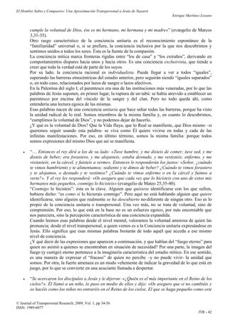 El Hombre Sabio y Compasivo: Una Aproximación Transpersonal a Jesús de Nazaret
                                                                                       Enrique Martínez Lozano


        cumple la voluntad de Dios, ése es mi hermano, mi hermana y mi madre»” (evangelio de Marcos
        3,31-35).
        Otro rasgo característico de la conciencia unitaria es el reconocimiento espontáneo de la
        “familiaridad” universal o, si se prefiere, la conciencia inclusiva por la que nos descubrimos y
        sentimos unidos a todos los seres. Ésta es la fuente de la compasión.
        La conciencia mítica marca fronteras rígidas entre “los de casa” y “los extraños”, derivando en
        comportamientos dispares hacia unos y hacia otros. Es una conciencia exclusivista, que tiende a
        creer que toda la verdad está de parte de los suyos.
        Por su lado, la conciencia racional es individualista. Puede llegar a ver a todos “iguales”,
        superando las barreras etnocéntricas del estadio anterior, pero seguirán siendo “iguales separados”
        o, en todo caso, relacionados por lazos de sangre o lazos afectivos.
        En la Palestina del siglo I, el parentesco era una de las instituciones más veneradas, por lo que las
        palabras de Jesús suponen, en primer lugar, la ruptura de un tabú: se había atrevido a establecer un
        parentesco por encima del vínculo de la sangre y del clan. Pero no todo queda ahí, como
        entendería una lectura egoica de las mismas.
        Esas palabras nacen de una conciencia unitaria que hace saltar todas las barreras, porque ha visto
        la unidad radical de lo real. Somos miembros de la misma familia y, en cuanto lo descubrimos,
        “cumplimos la voluntad de Dios”, y no podemos dejar de hacerlo.
        ¿Y qué es la voluntad de Dios? Que la Vida fluya, que lo Real se manifieste, que Dios mismo –si
        queremos seguir usando esta palabra- se viva como Él quiere vivirse en todas y cada de las
        infinitas manifestaciones. Por eso, en último término, somos la misma familia: porque todos
        somos expresiones del mismo Dios que así se manifiesta.

       “… Entonces el rey dirá a los de su lado: «Tuve hambre, y me disteis de comer; tuve sed, y me
        disteis de beber; era forastero, y me alojasteis; estaba desnudo, y me vestisteis; enfermo, y me
        visitasteis; en la cárcel, y fuisteis a verme». Entonces le responderán los justos: «Señor, ¿cuándo
        te vimos hambriento y te alimentamos; sediento y te dimos de beber? ¿Cuándo te vimos forastero
        y te alojamos, o desnudo y te vestimos? ¿Cuándo te vimos enfermo o en la cárcel y fuimos a
        verte?». Y el rey les responderá: «Os aseguro que cada vez que lo hicisteis con uno de estos mis
        hermanos más pequeños, conmigo lo hicisteis» (evangelio de Mateo 25,35-40).
        “Conmigo lo hicisteis”: ésta es la clave. Alguien que quisiera identificarse con los que sufren,
        hubiera dicho: “es como si lo hicierais conmigo”. Pero aquí no está hablando alguien que quiere
        identificarse, sino alguien que realmente se ha descubierto no-diferente de ningún otro. Eso es lo
        propio de la conciencia unitaria o transpersonal. Una vez más, no se trata de voluntad, sino de
        comprensión. Por eso, lo que está en la base no es un esfuerzo egoico, por más encomiable que
        nos pareciera, sino la percepción característica de una conciencia expandida.
        Cuando leemos esas palabras desde el nivel mental, valoramos la voluntad amorosa de quien las
        pronuncia; desde el nivel transpersonal, a quien vemos es a la Conciencia unitaria expresándose en
        Jesús. Ello significa que esas mismas palabras brotarán de todo aquél que acceda a ese mismo
        nivel de conciencia.
        ¿Y qué decir de las expresiones que aparecen a continuación, y que hablan del “fuego eterno” para
        quien no asistió a quienes se encontraban en situación de necesidad? Por una parte, la imagen del
        fuego (y castigo) eterno pertenece a la imaginería característica del estadio mítico. En ese sentido,
        es una manera de expresar el “fracaso” de quien no percibe –y no puede vivir- la unidad que
        somos. Por otra, la fuerte amenaza es un modo vehemente de indicar la gravedad de lo que está en
        juego, por lo que se convierte en una acuciante llamada a despertar.

       “Se acercaron los discípulos a Jesús y le dijeron: «¿Quién es el más importante en el Reino de los
        cielos?». Él llamó a un niño, lo puso en medio de ellos y dijo: «Os aseguro que si no cambiáis y
        os hacéis como los niños no entraréis en el Reino de los cielos. El que se haga pequeño como este

© Journal of Transpersonal Research, 2009, Vol. 1, pp 34-56
ISSN: 1989-6077
                                                                                                      JTR - 42
 